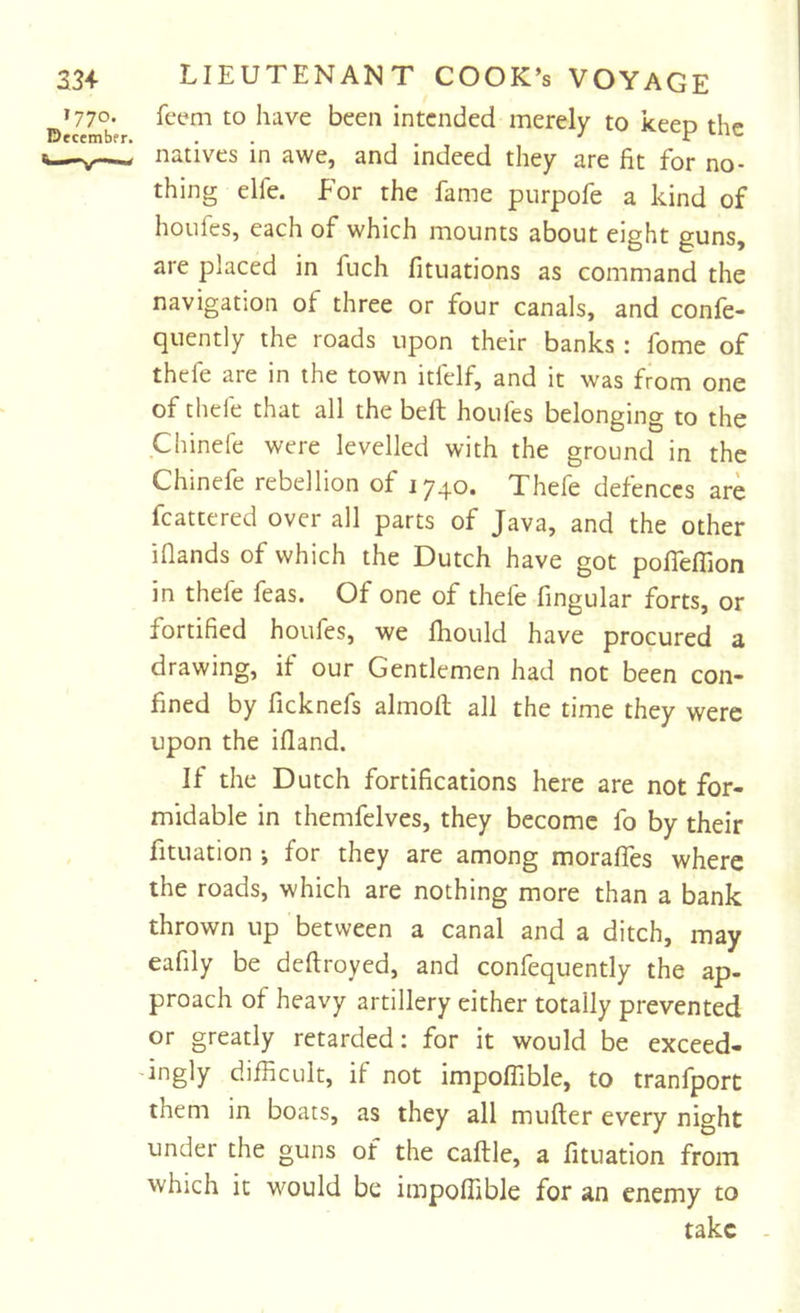 ^»77o- feem to have been intended merely to keep the natives in awe, and indeed they are fit for no- thing elfe. for the fame purpofe a kind of houfes, each of which mounts about eight guns, are placed in fuch fituations as command the navigation of three or four canals, and confe- quently the roads upon their banks : fome of thefe are in the town itfelf, and it was from one of thefe that all the belt houfes belonging to the Chinefe were levelled with the ground in the Chinefe rebellion of 1740. Thefe defences are fcattered over all parts of Java, and the other iflands of which the Dutch have got poITeffion in thefe feas. Of one of thefe fingular forts, or fortified houfes, we fliould have procured a drawing, if our Gentlemen had not been con- fined by ficknefs almort all the time they were upon the ifland. If the Dutch fortifications here are not for- midable in themfelves, they become fo by their fituation ; for they are among moraffes where the roads, which are nothing more than a bank thrown up between a canal and a ditch, may eafily be deftroyed, and confequently the ap- proach of heavy artillery either totally prevented or greatly retarded: for it would be exceed- ingly difficult, if not impoffible, to tranfport them in boats, as they all mufter every night under the guns of the caftle, a fituation from which it would be impoffible for an enemy to take -