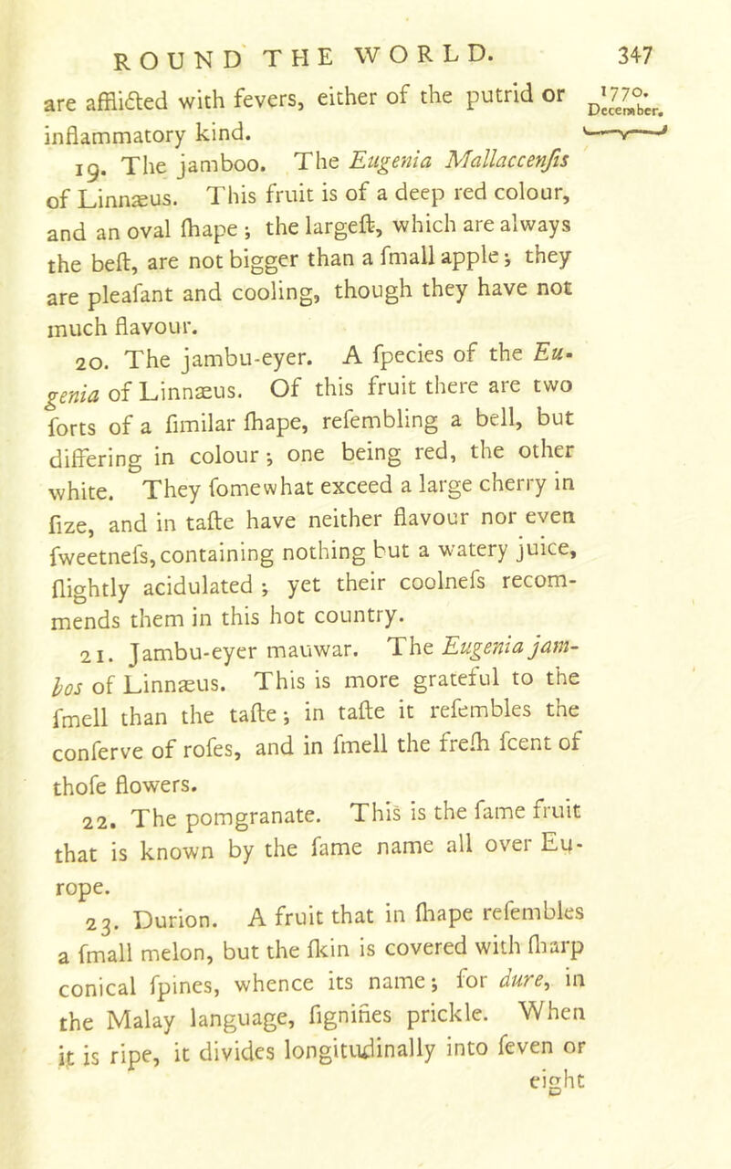 are afflidted with fevers, either of the putrid or inflammatory kind. v—-» 19. The jamboo. The Eugenia Mallaccenfis of Linn^us. This fruit is of a deep red colour, and an oval ihape ; the largeflp, which are always the beft, are not bigger than a fmall apple j they are pleafant and cooling, though they have not much flavour. 20. The jambu-eyer. A fpecies of the Eu. genia of Linnaeus. Of this fruit there are two forts of a fimilar Ihape, refembling a bell, but differing in colour-, one being red, the other white. They fomewhat exceed a large cherry in fize, and in tafle have neither flavour nor even fweetnefs,containing nothing but a watery juice, nightly acidulated yet their coolnefs recom- mends them in this hot country. 21. Jambu-eyer mauwar. Tht Eugenia jam- hos of Linnaeus. This is more grateful to the fmell than the tafle-, in tafle it refembles the conferve of rofes, and in fmell the frefh fcent of thofe flowers. 22. The pomgranate. This is the fame fruit that is known by the fame name all over Eu- rope. 23. Durion. A fruit that in fliape refembles a fmall melon, but the flcin is covered with fliarp conical fpines, whence its name; for dure, in the Malay language, fignifies prickle. When it is ripe, it divides longitudinally into feven or