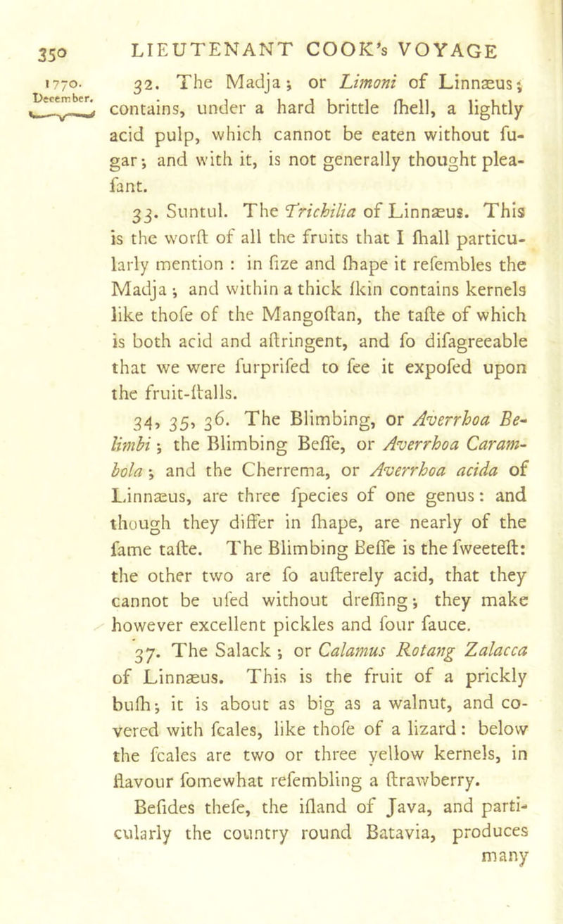 32. The Madja; or Limoni of Linnaeus; contains, under a hard brittle fhell, a lightly acid pulp, which cannot be eaten without fu- gar; and with it, is not generally thought plea- fa nt. 33. Suntul. The ‘Trichilia of Linnaeus. This is the worft of all the fruits that I fliall particu- larly mention : in fize and (hape it refembles the Madja ; and within a thick fkin contains kernels like thofe of the Mangoftan, the tafte of which is both acid and aftringent, and fo difagreeable that we were furprifed to fee it expofed upon the fruit-halls. 34. 35, 36. The Blimbing, or Averrhoa Be* limhi; the Blimbing Beffe, or Averrhoa Caram- bola ; and the Cherrema, or Averrhoa acida of Ldnnaeus, are three fpecies of one genus: and though they differ in fhape, are nearly of the fame tafte. The Blimbing Beffe is the fweeteft: the other two are fo aufterely acid, that they cannot be ufed without drefling; they make however excellent pickles and four fauce, 37. The Salack ; or Calamus Rotang Zalacca of Linnseus. This is the fruit of a prickly bufh; it is about as big as a walnut, and co- vered with fcales, like thofe of a lizard: below the fcales are two or three yellow kernels, in flavour fomewhat refembling a ftrawberry. Befides thefe, the ifland of Java, and parti- cularly the country round Batavia, produces many