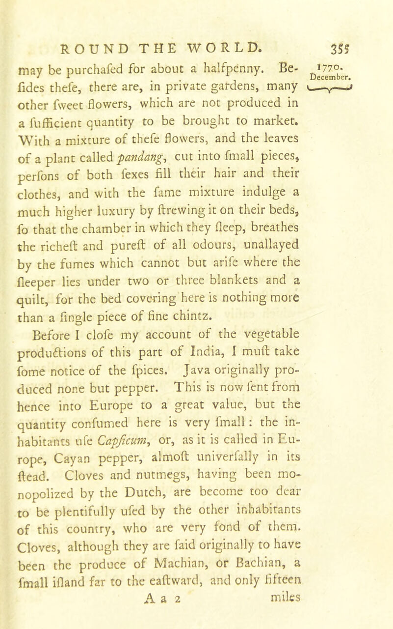 may be purchafed for about a halfpenny. Be- fides thefe, there are, in private gardens, many other fvveet flowers, which are not produced in a fufEcient quantity to be brought to market. WEth a mixture of thefe flowers, and the leaves of a plant called fandango cut into fmall pieces, perfons of both fexes fill their hair and their clothes, and with the fame mixture indulge a much higher luxury by ftrewing it on their beds, fo that the chamber in which they fleep, breathes the richeft and pureft of all odours, unallayed by the fumes which cannot but arife where the fleeper lies under two or three blankets and a quilt, for the bed covering here is nothing more than a Angle piece of fine chintz. Before I clofe my account of the vegetable produftions of this part of India, 1 muft take fome notice of the fpices. Java originally pro- duced none but pepper. This is now fent from hence into Europe to a great value, but the quantity confumed here is very fmall: the in- habitants life Cafficum^ or, as it is called in Eu- rope, Cayan pepper, almoft univerfally in its ftead. Cloves and nutmegs, having been mo- nopolized by the Dutch, are become too dear to be plentifully ufed by the other inhabitants of this country, who are very fond of them. Cloves, although they are faid originally to have been the produce of Machian, or Bachian, a fmall ifland far to the eaftward, and only fifteen A a 2 miles