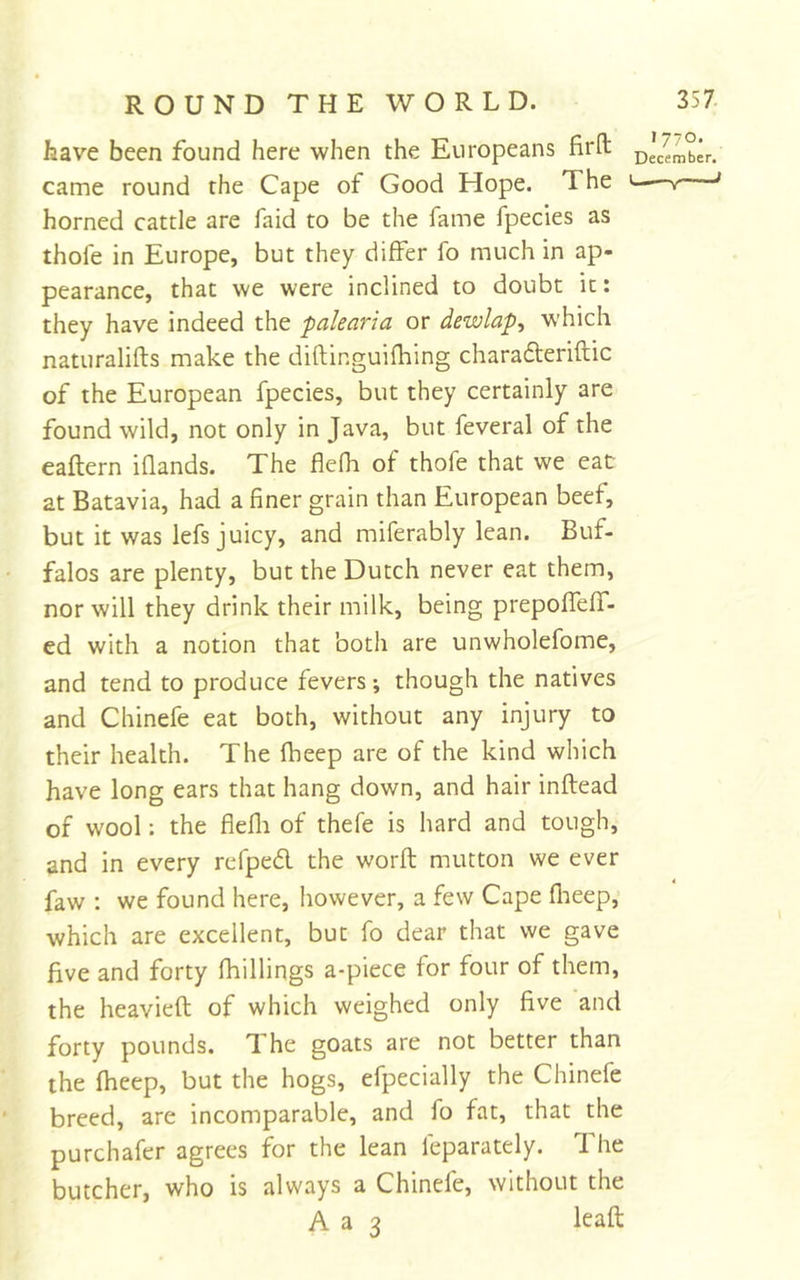 have been found here when the Europeans firfl: ^'/ember. came round the Cape of Good Hope. The ' horned cattle are faid to be the fame fpecies as thofe in Europe, but they differ fo much in ap- pearance, that we were inclined to doubt it: they have indeed the palearia or dewlaps which naturalifts make the diftinguifhing charafteriftic of the European fpecies, but they certainly are found wild, not only in Java, but feveral of the eaftern iflands. The flefh of thofe that we eac at Batavia, had a finer grain than European beef, but it was lefs juicy, and miferably lean. Buf- falos are plenty, but the Dutch never eat them, nor will they drink their milk, being prepofTeff- ed with a notion that both are unwholefome, and tend to produce fevers; though the natives and Chinefe eat both, without any injury to their health. The fheep are of the kind which have long ears that hang down, and hair inftead of wool; the fiefli of thefe is hard and tough, and in every rcfped the worft mutton we ever faw ; we found here, however, a few Cape flieep, which are excellent, but fo dear that we gave five and forty fhillings a-piece for four of them, the heavieft of which weighed only five and forty pounds. The goats are not better than the fheep, but the hogs, efpecially the Chinefe breed, are incomparable, and fo fat, that the purchafer agrees for the lean feparately. The butcher, who is always a Chinefe, without the A a 3 leaft