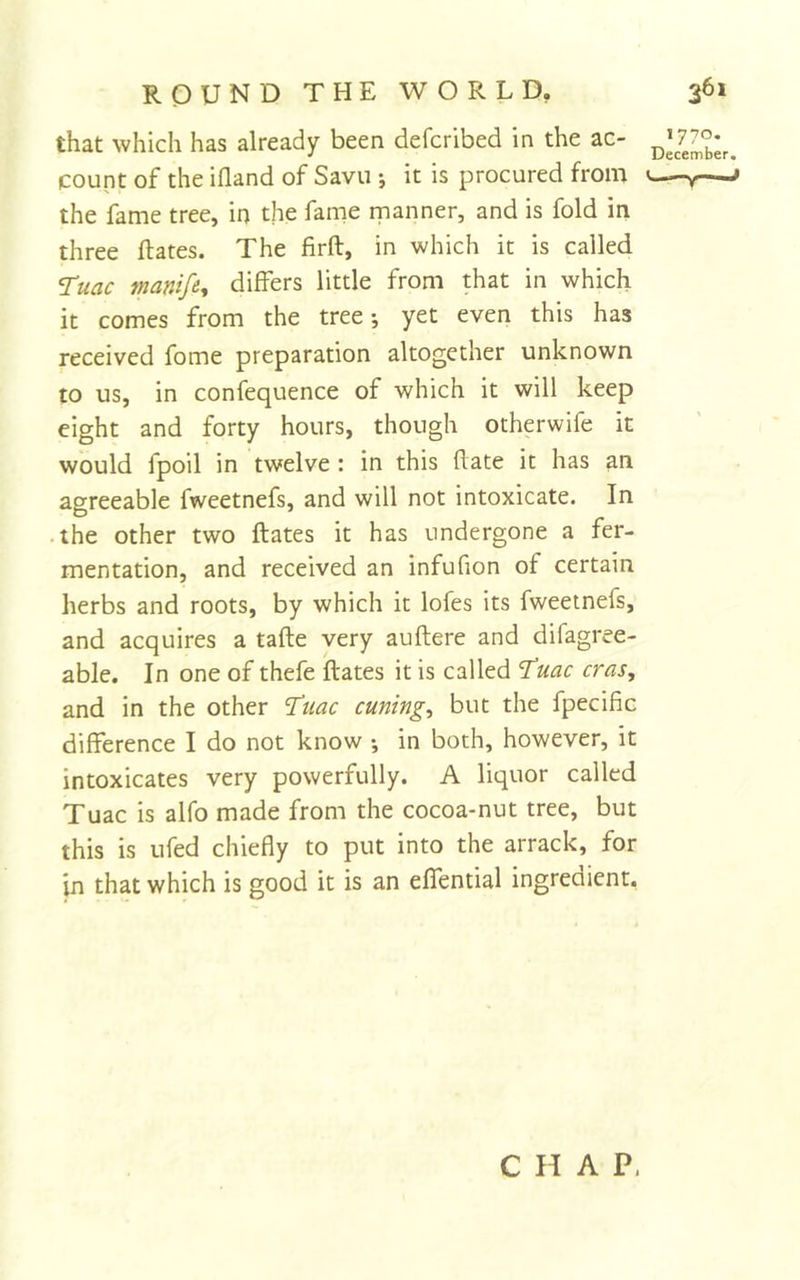 that which has already been defcribed in the ac- count of the ifland of Savu ; it is procured from the fame tree, in the fame manner, and is fold in three Rates. The firft, in which it is called ‘Tuac manife^ differs little from that in which it comes from the tree; yet even this has received fome preparation altogether unknown to us, in confequence of which it will keep eight and forty hours, though otherwife it would fpoil in twelve : in this Rate it has an agreeable fweetnefs, and will not intoxicate. In • the other two Rates it has undergone a fer- mentation, and received an infufion of certain herbs and roots, by which it lofes its fweetnefs, and acquires a taRe very auRere and difagree- able. In one of thefe Rates it is called 'I'uac eras, and in the other ^uac cuning, but the fpecific difference I do not know ; in both, however, it intoxicates very powerfully. A liquor called Tuac is alfo made from the cocoa-nut tree, but this is ufed chiefly to put into the arrack, for in that which is good it is an effential ingredient. 1770. December. CHAP,