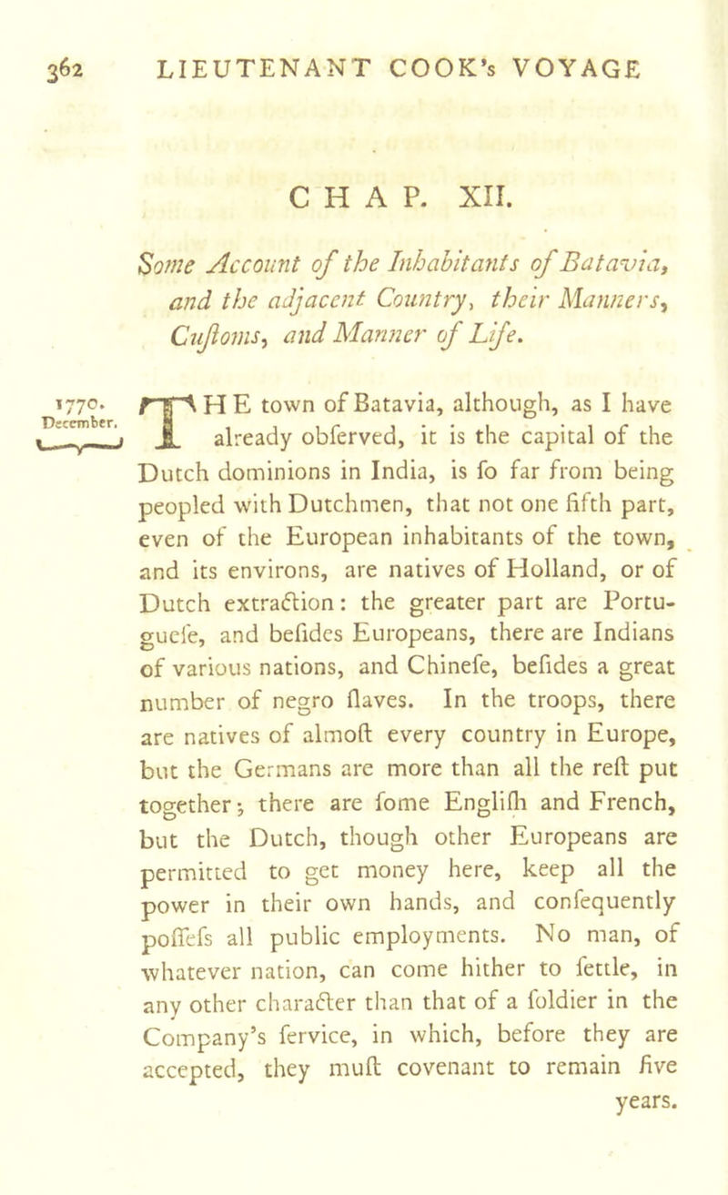 1770. December. CHAP. XII. ^ome Account of the Inhabitants of Batavia, and the adjacent Country., their Manners, Cufoms, and Manner of Life. TH E town of Batavia, although, as I have already obferved, it is the capital of the Dutch dominions in India, is fo far from being peopled with Dutchmen, that not one fifth part, even of the European inhabitants of the town, and its environs, are natives of Holland, or of Dutch extraftion: the greater part are Portu- guefe, and befides Europeans, there are Indians of various nations, and Chinefe, befides a great number of negro flaves. In the troops, there are natives of almoft every country in Europe, but the Germans are more than all the reft put together-, there are fome Englifli and French, but the Dutch, though other Europeans are permitted to get money here, keep all the power in their own hands, and confequently poflefs all public employments. No man, of whatever nation, can come hither to fettle, in any other charafter than that of a foldier in the Company’s fervice, in which, before they are accepted, they muft covenant to remain five years.