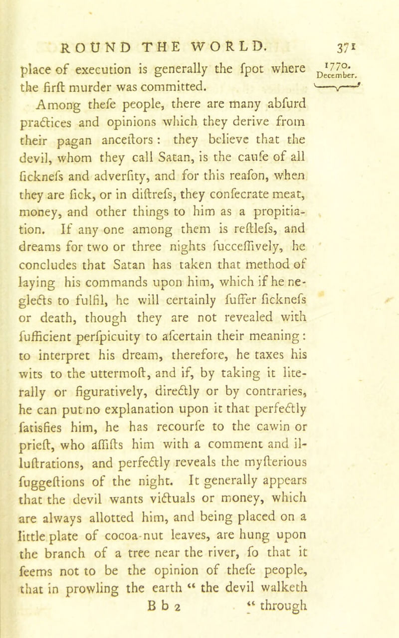 place of execution is generally the fpot where the firft murder was committed. Among thefe people, there are many abfurd pradtices and opinions which they derive from their pagan anceilors : they believe that the devil, whom they call Satan, is the canfe of all ficknefs and adverfity, and for this reafon, when they are fick, or in diftrefs, they confecrate meat, money, and other things to him as a propitia- tion. If any one among them is reftlefs, and dreams for two or three nights fuccelTively, he concludes that Satan has taken that method of laying his commands upon him, which if hene- glefls to fulfil, he will certainly fuffer ficknefs or death, though they are not revealed with fufficient perfpicuity to afeertain their meaning: to interpret his dream, therefore, he taxes his wits to the uttermoft, and if, by taking it lite- rally or figuratively, diredly or by contraries, he can put no explanation upon it that perfedlly fatisfies him, he has recourfe to the cawin or pried, who alTifts him with a comment and il- luftrations, and perfedlly reveals the myfiierious fuggeftions of the night. It generally appears that the devil wants viftuals or money, which are always allotted him, and being placed on a little plate of cocoa-nut leaves, are hung upon the branch of a tree near the river, fo that it feems not to be the opinion of thefe people, that in prowling the earth “ the devil walketh B b 2 through