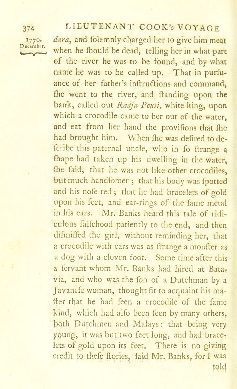 1770. dara^ and folemnly charged her to give him meat when he fliould be dead, telling her in what part of the river he was to be found, and by what name he was to be called up. That in purfu- ance of her father’s inftruftions and command, fhe went to the river, and Handing upon the bank, called out Radja Pouti^ white king, upon which a crocodile came to her out of the water, and eat from her hand the provifions that Ihe had brought him. When fhe was defired to de- fcribe this paternal uncle, who in fo ftrange a (hape had taken up his dwelling in the water, fhe faid, that he was not like other crocodiles, but much handfomer •, that his body was Ipotted and his nofe red ; that he had bracelets of gold upon his feet, and ear-rings of the fame metal in his ears, Mr. Banks heard this tale of ridi- culous falfehood patiently to the end, and then difmifTcd the girl, without reminding her, that a crocodile with ears was as ftrange a monfter as a dog with a cloven foot. Some time after this a fervant whom Mr. Banks had hired at Bata- via, and who was the fon of a Dutchman by a Javanefe woman, thought fit to acquaint his ma- fter that he had feen a crocodile of the fame kind, which had alfo been feen by many others, both Dutchmen and Malays ; that being very young, it was but two feet long, and had brace- lets of gold upon its feet. There is no giving credit to thefe Hories, faid Mr. Banks, for I was told