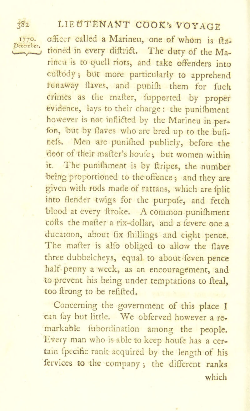 1770- officer called a Marineu, one of whom is fta- tioned in every diftrid. The duty of the Ma- rineu is to quell riots, and take offenders into cuftody ; but more particularly to apprehend runaway (laves, and punifh them for fuch crimes as the mafler, fupported by proper evidence, lays to their charge : the punifhment however is not inflifted by the Marineu in per* fon, but by Haves who are bred up to the bufi- nefs. Men are puniHied publicly, before the door of their mafter’s houie; but women within it. The punifliment is by ftripes, the number being proportioned to the offence •, and they are given with rods made of rattans, which are fplit into flender twigs for the purpofe, and fetch blood at every Hroke. A common punifhment cofts the mafter a rix-dollar, and a fevere one a ducatoon, about fix fliillings and eight pence. The mafter is alfo obliged to allow the Have three dubbelcheys, equal to about feven pence halt-penny a week, as an encouragement, and to prevent his being under temptations to fteal, too ftrong to be refifted. Concerning the government of this place I can lay but little. We obferved hov^ever a re- markable fubordination among the people. Every man who is able to keep houfe has a cer- tain fpecific rank acquired by the length of his fervices to the company j the different ranks which