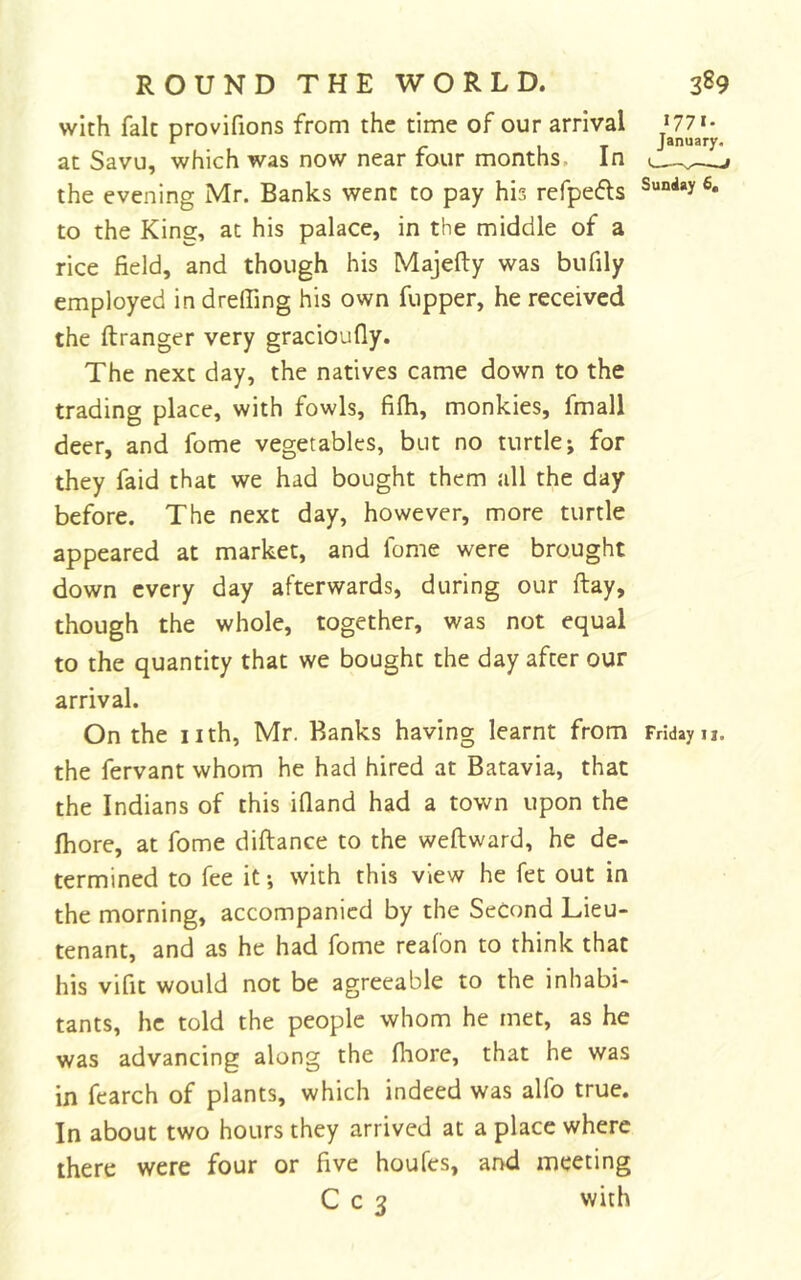 with fait provifions from the time of our arrival U7i- r /-IT January, at Savu, which was now near four months. In the evening Mr. Banks went to pay his refpefls to the King, at his palace, in the middle of a rice field, and though his Majefty was bufily employed in drelfing his own fupper, he received the ftranger very gracioufly. The next day, the natives came down to the trading place, with fowls, fifh, monkies, fmall deer, and fome vegetables, but no turtle; for they faid that we had bought them all the day before. The next day, however, more turtle appeared at market, and fome were brought down every day afterwards, during our ftay, though the whole, together, was not equal to the quantity that we bought the day after our arrival. On the nth, Mr. Banks having learnt from Fridayu. the fervant whom he had hired at Batavia, that the Indians of this ifland had a town upon the fhore, at fome diftance to the weftward, he de- termined to fee it; with this view he fet out in the morning, accompanied by the Second Lieu- tenant, and as he had fome reafon to think that his vifit would not be agreeable to the inhabi- tants, he told the people whom he met, as he was advancing along the fhore, that he was in fearch of plants, which indeed was alfo true. In about two hours they arrived at a place where there were four or five houfes, and meeting C c 3 with