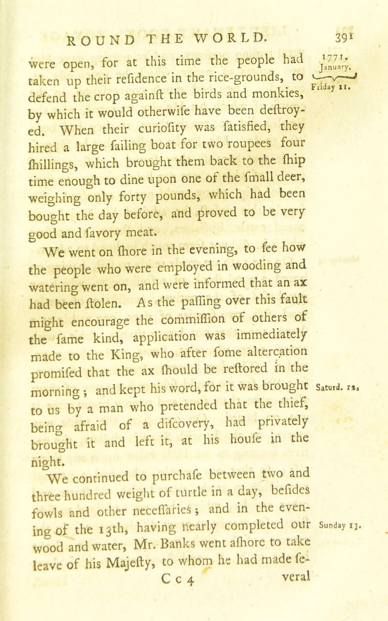 were open, for at this time the people had taken up their refidence in the rice-grounds, to defend the crop againft the birds and monkies, “ by which it would otherwifc have been deftroy- ed. When their curiofity was fatisfied, they hired a large failing boat for two roupees four fhillings, which brought them back to the (hip time enough to dine upon one of the fmall deer, weighing only forty pounds, which had been bought the day before, and proved to be very good and favory meat. We went on (hore in the evening, to fee how the people who were employed in wooding and watering went on, and were informed that an ax had been Rolen. As the paffing over this fault might encourage the commiflion of others of the fame kind, application was immediately made to the King, who after fome altercation promifed that the ax Ihould be reftored in the morning •, and kept his word, for it was brought saturd. xt. to us by a man who pretended that the thief, being afraid of a difcovery, had privately brought it and left it, at his houfe in the night. We continued to purchafe between two and three hundred weight of turtle in a day, befides fowls and other neceCTaries; and in the even- ing of the 13th, having nearly completed our Sunday 13. wood and water, Mr. Banks went afliorc to take leave of his Majefty, to whom he had made fe- C c 4 veral