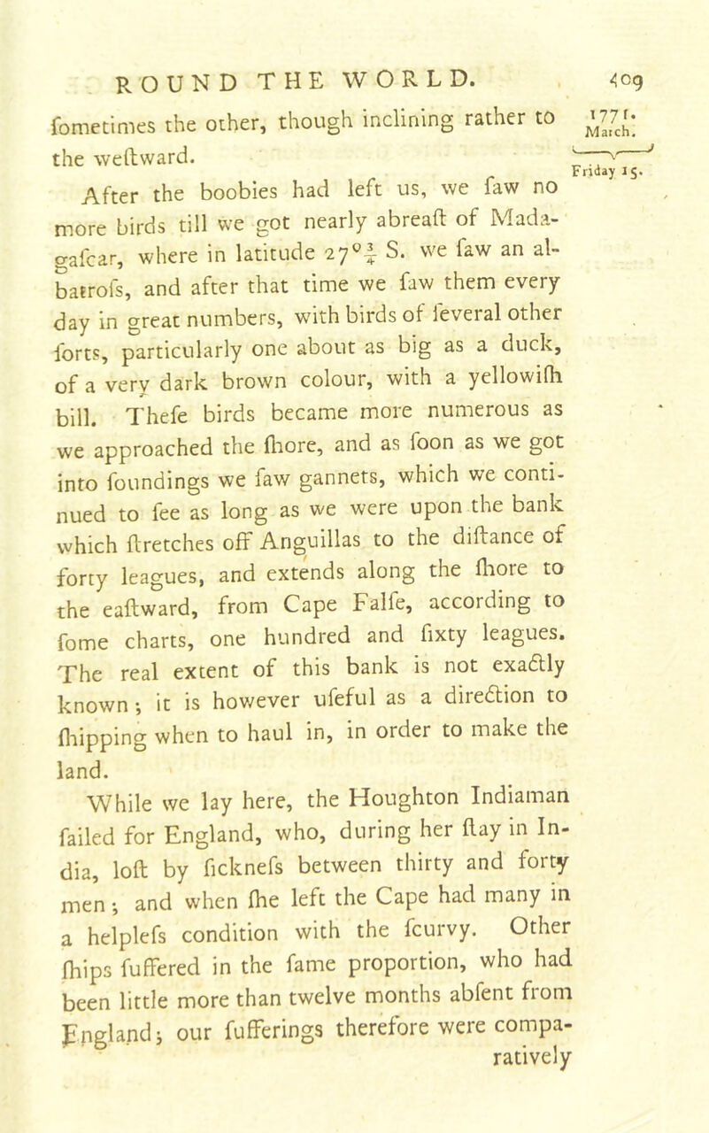 fometimes the other, though inclining rather to the weftward. ^ After the boobies had left us, we faw no more birds till we got nearly abreaft of Mada- gafcar, where in latitude 27^1 S. we faw an al- batrofs, and after that time we faw them every day in great numbers, with birds of feveral other forts, particularly one about as big as a duck, of a very dark brown colour, with a yellowifh bill. Thefe birds became more numerous as we approached the flrore, and as foon as we got into foundings we faw gannets, which we conti- nued to fee as long as we were upon the bank which flretches off Anguillas to the diftance of forty leagues, and extends along the fliore to the eaftward, from Cape Falfe, according to fome charts, one hundred and fixty leagues. The real extent of this bank is not exaftly known •, it is hov/ever ufeful as a direftion to flaipping when to haul in, in order to make the land. While we lay here, the Houghton Indiaman failed for England, who, during her ftay in In- dia, loft by ficknefs between thirty and forty- men *, and when Ihe left the Cape had many in a helplefs condition with the fcurvy. Other fhips fuffered in the fame proportion, who had been little more than twelve months abfent from England j our fufferings therefore were compa- ratively