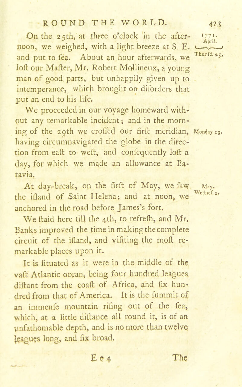 On the 25th, at three o’clock ‘in the after- noon, we weighed, with a light breeze at S. E. and put to fea. About an hour afterwards, we loft our Mafter, Mr. Robert Mollineux, a young man of good parts, but unhappily given up to intemperance, which brought on diforders that put an end to his life. We proceeded in our voyage homeward with- out any remarkable incident; and in the morn- ing of the 29th we croffed our firfl: meridian, having circumnavigated the globe in the direc- tion from eafl to weft, and confequently loft a day, for which we made an allowance at Ba- tavia. At day-break, on the firft of May, we faw the iftand of Saint Helena; and at noon, we anchored in the road before James’s fort. We ftaid here till the 4th, to refrefh, and Mr. Banks improved the time in making the complete circuit of the iftand, and viftting the moft re- markable places upon it. It is fituated as it were in the middle of the vaft Atlantic ocean, being four hundred leagues diftant from the coaft of Africa, and fix hun- dred from that of America. It is the fummit of an immenfe mountain rifing out of the fea, •which, at a little diftance all round it, is of an Vinfathomable depth, and is no more than twelve i[eagues long, and fix broad. 1771- April. Thurfd, zj. Monday zg. May. Wednef. i.