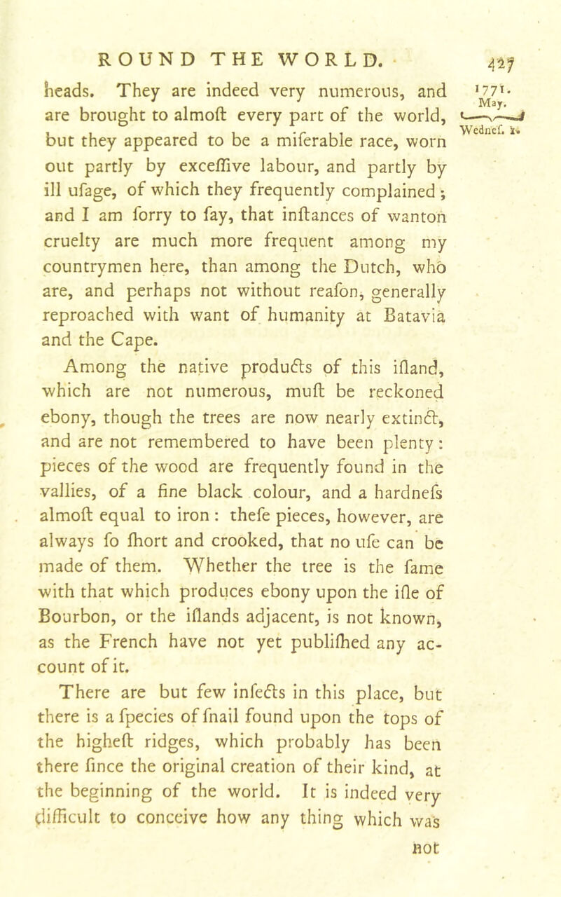 heads. They are indeed very numerous, and are brought to almoft every part of the world, but they appeared to be a miferable race, worn out partly by excefTive labour, and partly by ill ufage, of which they frequently complained ; and I am forry to fay, that inftances of wanton cruelty are much more frequent among my countrymen here, than among the Dutch, who are, and perhaps not without rcafon, generally reproached with want of humanity at Batavia and the Cape. Among the native produfls of this ifland, which are not numerous, muft be reckoned ^ ebony, though the trees are now nearly extinft, and are not remembered to have been plenty: pieces of the wood are frequently found in the vallies, of a fine black colour, and a hardnefs almoft equal to iron : thefe pieces, however, are always fo Ihort and crooked, that no ufe can be made of them. Whether the tree is the fame with that which produces ebony upon the ifle of Bourbon, or the iflands adjacent, is not known, as the French have not yet publilhed any ac- count of it. There are but few Infers in this place, but there is a fpecies of fnail found upon the tops of the higheft ridges, which probably has been there fince the original creation of their kind, at the beginning of the world. It is Indeed very ciilficult to conceive how any thing which was Wediief. i. not