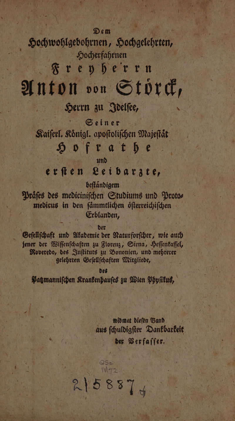 Dem Hochwohlgebohrnen, Hochgelehten, Hocherfahrnen 0 Fre 5 5 r k n Herrn zu Idelſee, N Seiner Kaiſerl. Koͤnigl. apoſtoliſchen Dojefät. 9 o fer a t he | und erſten Leibarzte, beſtaͤndigem Prise des mediciniſchen Studiums und Proto⸗ 2 g I Geſellſchaft und gaben 52 Naturforſcher, wie auch Roveredo, des Inſtituts zu Bononien, und mehrerer gelehrten Geſellſchaften Mitgliede, des Patzmanniſchen Krankenhauſes zu Wien Phyſikus, widmet dieſen Band N der Verfaſſer. 215 837 y