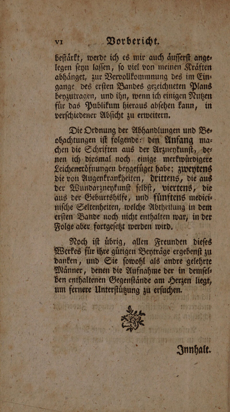 e . 7 1 e 5 3 0 x k 0 \ 1 N vi Vorbericht Fit 1 werde ich es mir auch zuſſerſt ange: legen feyn laſſen, fo viel von meinen Kraͤften abhaͤnget, zur Vervollkommnung des im Ein⸗ gange des erſten Bandes gezeichneten Plans beyzutragen, und ihn, wenn ich einigen Nutzen verſchiedener Abſicht zu erweitern. Die Ordnun 5 der Abhandlungen und Be⸗ obachtungen iſt folgende: den Anfang ma⸗ chen die Schriften aus der Arzneykunſt, de⸗ Leicheneroͤfnungen beygefuͤget habe; zweytens der Wundarzneykunſt ſelbſt, viertens, die niſche Seltenheiten, welche Abtheilung in dem erſten Bande noch nicht enthalten Bu in ver Folge aber fortgeſetzt werden wird. Noch iſt uͤbrig, allen Freunden dieſes Werkes fur ihre guͤtigen Beytraͤge ergebenſt zu 5 — = ben enthaltenen Gegenſtaͤnde am DEN, liegt,