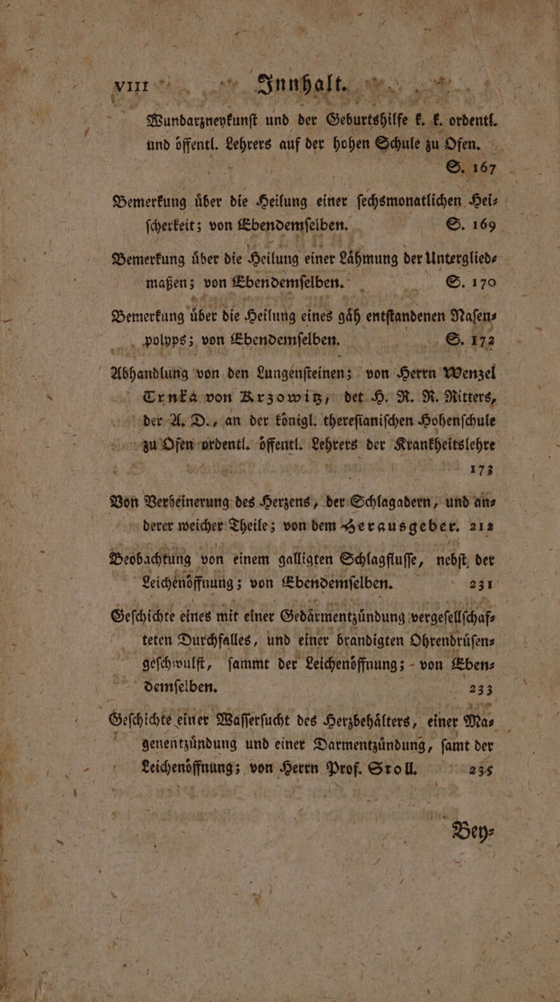 , — ” Kundanpnepunf und der Geburtshilfe . t. an und öffentl. e auf der hohen Schule zu ofen. 95 | ' S. 167 Bemerkung über die Heilung einer ſechemonatlichen Hel, | ſcherkeit; von Ebendemſelben. nr ©. 169 Bemerkung uͤber die Heilung einer eäpmung der Unterglieds | mapens von Ebendemſelben. 5 . 170 Bemerkung 225 die Hellus eines 966 entſtandenen Naſen⸗ polpps; von Ebendemſelben. W S. 172 Trnka von Krzowitz, det H. R. R. Ritters, | der A. D., an der koͤnigl. thereſianiſchen Hohenſchule an W ordentl. 5 en der Krankheitslehre N derer weicher Theile; von dem Herausgebe r. 212 Beobachtung von einem galligten Schlagfluſſe, nebſt der | Leichenöſfnung; von Ebendemſelben. N 31 Geſchichte eiuer mit einer Gedärmentzünduns 9 vergefelichaf teten Durchfalles, und einer brandigten Ohrendruͤſen⸗ geſchwulſt, ſammt der eichenöffnung; von Eben⸗ demſelben. „ 23 3 genentzuͤndung und einer Darmentzuͤndung, famt der Kenn von Herrn Prof. Stoll. 235