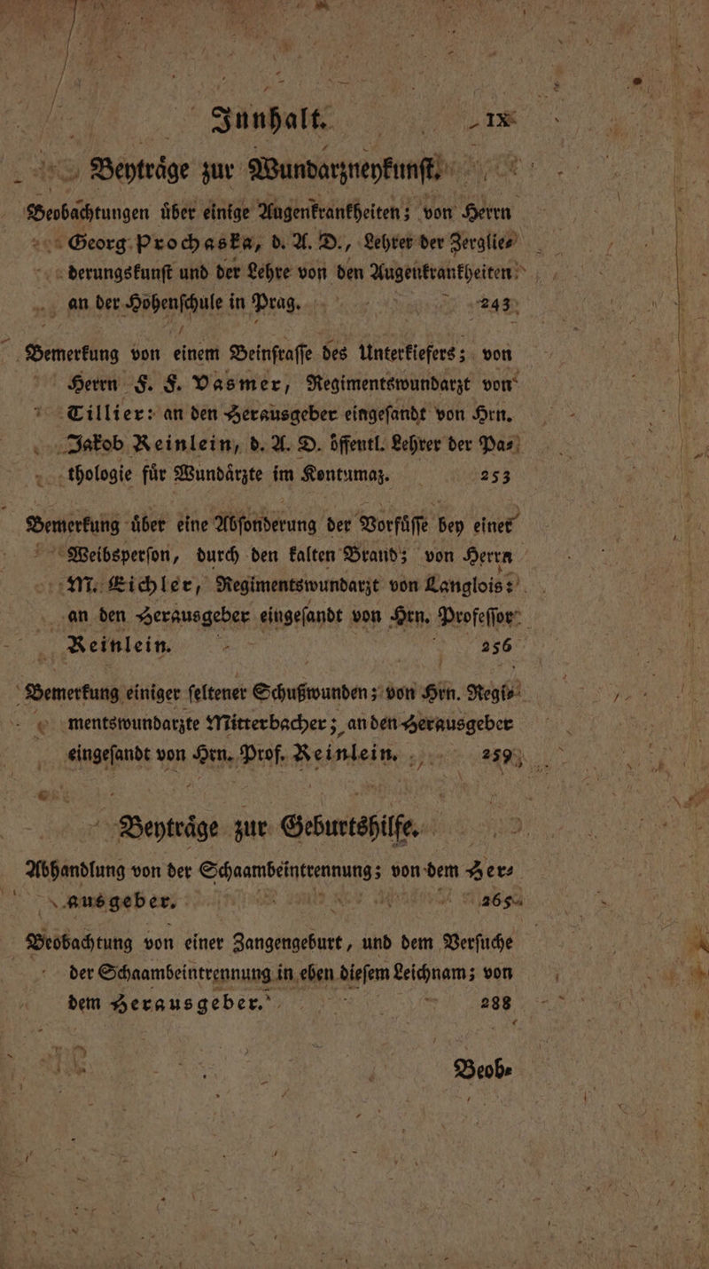 | Junhalt. r > Benträge zur Wundarzueykunſt⸗ when uͤber einige Augenkrankheiten; von Gllen Georg Proch as ka, d. A. D., Lehrer der Zerglie⸗ derungskunſt und der Lehre von den Augenkrankheiten an der Hohenſchule i in Prag. 92 355 1 ® Herrn F. F. Vasmer, Regimentswundarzt von Tillier: an den Herausgeber eingeſandt von Hrn. thologie fuͤr Wundaͤrzte im Kentumaz. 5 253 Bewertung uͤber eine Adſonderung der Vorfüſſe bey einer Bemerkung einiger ſeltener Schnwunbe; von Hrn. Regi⸗ ments wundarzte Mitrer bacher; an den Herausgeber Beyträge zur Geburtshilfe. Abhandlung von der Schaan elne ee von dem zer Beobachtung von einer Ain und dem Verſuche dem Herausgeber. „„ | 288 ＋ * RS | Beob⸗ 2 2 r