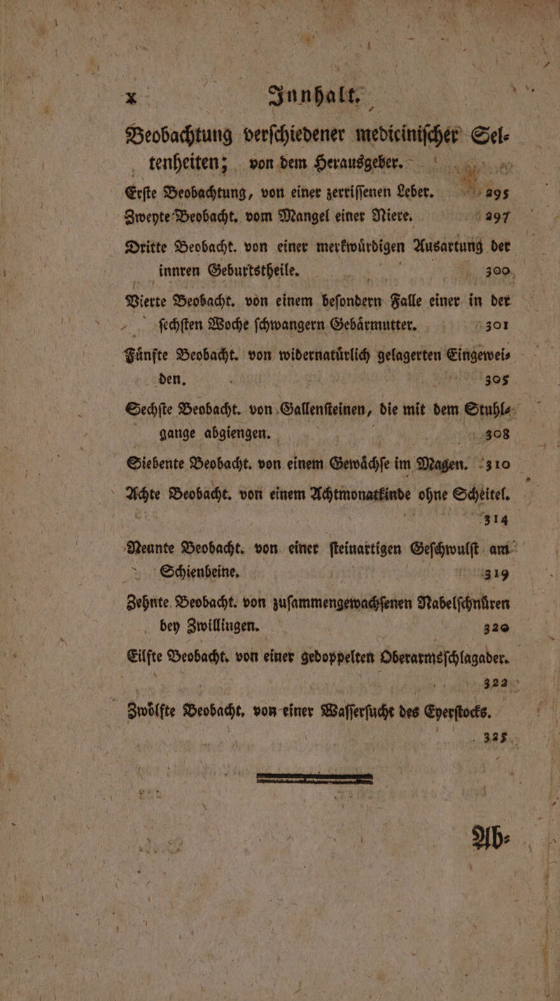 „ dane Beobachtung verſchiedener mediciniſcher Sel⸗ Ä Erſte Beobachtung, von einer zerriſſenen Leber. . 295 Zweyte Beobacht. vom Mangel einer Niere. 297 Dritte Beobachk. von einer merkwürdigen Ausartung der ſechſten Woche ſchwangern Gebärmutter. 30¹ den. . 299 5 305 gange abgiengen. 308 m Beobacht. von einem Achtmonatkinde ohne Scheitel. Neunte Beobacht. von einer ſteinartigen 5 am Schienbeine. 3 19 Zehnte Beobacht. von jufammengeivafenen Nabelſchnüren bey Zwillingen. 320