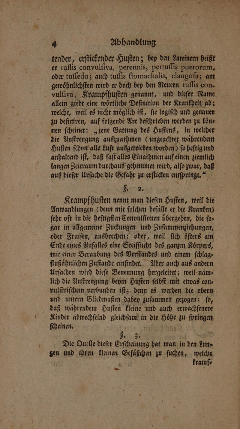 tender, erſtickender Huſten; bey den Lateinern heißt er tuflis convulfiva, perennis, pertuſſis puerorum, oder tuſſedo; auch tuflis ſtomachalis, clangoſa; am gewoͤhnlichſten wird er doch bey den Neuern tuflis con- vulſiva, Krampfhuſten genannt, und dieſer Name allein giebt eine woͤrtliche Definition der Krankheit ab; welche, weil es nicht moͤglich iſt, ſie logiſch und genauer zu definiren, auf folgende Art beſchrieben werden zu koͤn⸗ nen ſcheinet: „jene Gattung des Huſtens, in welcher die Anſtrengung auszuathmen (ungeachtet waͤhrendem Huſten ſchon alle Luft ausgetrieben worden) ſo heftig und anhaltend iſt, daß faſt alles Einathmen auf einen ziemlich langen Zeitraum durchaus gehemmet wird, alſo zwar, daß aus dieſer Urſache die Gefahr zu erſticken entſpringt“. H. 2. Krampf huſten nennt man dieſen Huſten, weil die Anwandlungen (denn mit ſolchen befallt er die Kranken) ſehr oft in die heftigſten Convulſionen uͤbergehen, die ſo⸗ gar in allgemeine Zuckungen und Zuſammenziehungen, oder Fraiſen, ausbrechen: oder, weil ſich öfters am Ende eines Anfalles eine Steifſucht des ganzen Koͤrpers, mit einer Beraubung des Verſtandes und einem ſchlag⸗ flußaͤhnlichen Zuſtande einfindet. Aber auch aus andern Urſachen wird dieſe Benennung hergeleitet; weil naͤm⸗ lich die Anſtrengung beym Huſten ſelbſt mit etwas con⸗ vulſiviſchem verbunden iſt; denn es werden die obern und untern Gliedmaßen dabey zuſammen gezogen; fo, daß waͤhrendem Huſten kleine und auch erwachſenere Kinder abwechſelnd en in die 5 zu ſpringen ſcheinen. Die Quelle dieſer Sheen hat man in det Aan gen und ihren kleinen Gefaͤßchen an ſuchen, welche kramf⸗ * En