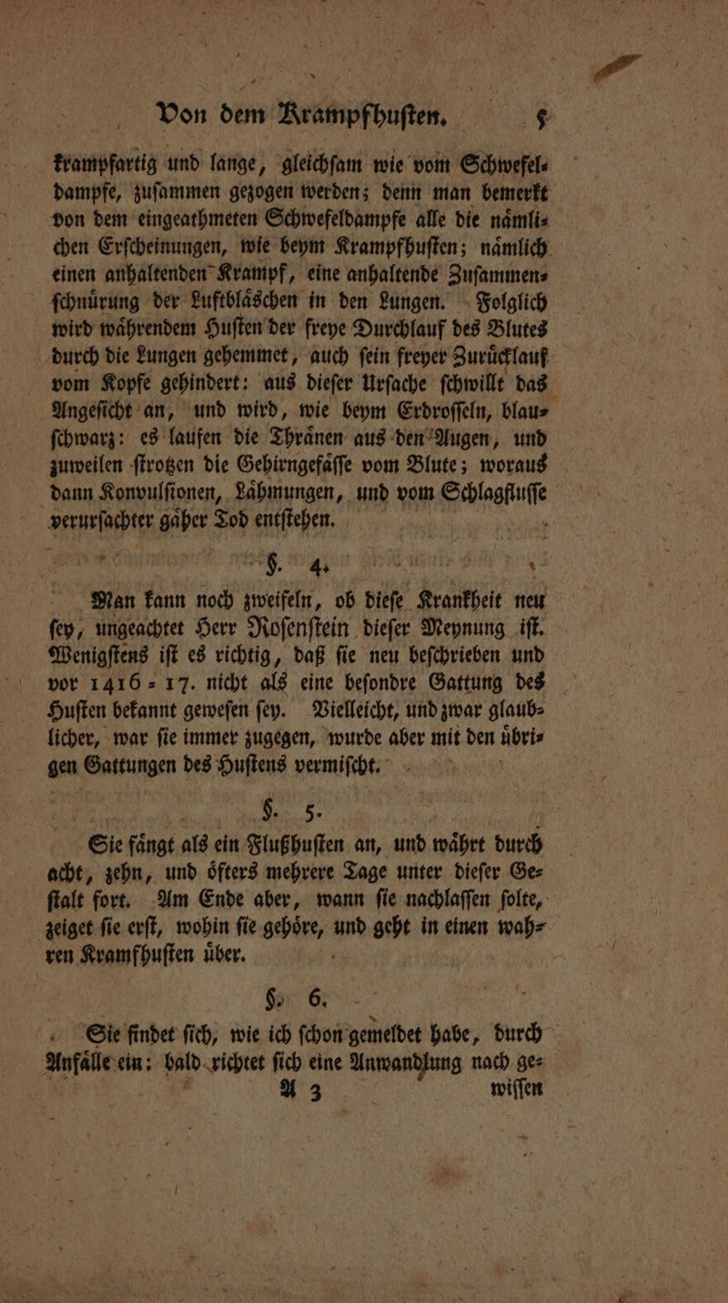 krampfartig und lange, gleichſam wie vom Schwefel dampfe, zuſammen gezogen werden; denn man bemerkt einen anhaltenden Krampf, eine anhaltende Zuſammen⸗ ſchnuͤrung der Luftblaͤschen in den Lungen. Folglich wird waͤhrendem Huſten der freye Durchlauf des Blutes durch die Lungen gehemmet, auch ſein freyer Zuruͤcklauf ſchwarz: es laufen die Thraͤnen aus den Augen, und zuweilen ſtrotzen die Gehirngefaͤſſe vom Blute; woraus dann Konvulſionen, Laͤhmungen, und vom Kaba Ape gaͤher Tod entſtehen. f. „ A e Man kann noch zweifeln, ob dieſe Krankheit neu Wenigſtens iſt es richtig, daß ſie neu beſchrieben und vor 1416 = 17. nicht als eine beſondre Gattung des Huſten bekannt geweſen ſey. Vielleicht, und zwar glaub⸗ licher, war ſie immer zugegen, wurde aber mit den uͤbri⸗ gen Gattungen des Huſtens vermiſcht. ö en Sie fängt als ein Flußhuſten an, und währt durch acht, zehn, und oͤfters mehrere Tage unter dieſer Ge⸗ ren Kramfhuſten uͤber. §. 6. Anfälle ein: bald richtet ſich eine e nach ge⸗ A 3 .; | wiſſen