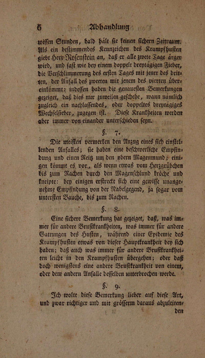 - wird, und faſt wie bey einem doppelt dreytaͤgigen Fieber, die Verſchlimmerung des erſten Tages mit jener des drit⸗ einkömmt: indeſſen haben die genaueſten Bemerkungen / Te | hi Die meiſten vermerken den Anzug eines ſich Rn | lenden Anfalles; fie haben eine beſchwerliche Empfin⸗ dung und einen Reitz um den obern Magenmund; eini⸗ gen koͤmmt es vor, als wenn etwas vom Herzgruͤbchen bis zum Rachen durch den Magenſchlund kroͤche und nehme Empfindung von der Nabelgegend, ja ſogar vom §. 8. Eine fichere Bemerkung hat gezeiget, daß, was im⸗ mer fuͤr andere Bruſtkrankheiten, was immer fuͤr andere Gattungen des Huſten, waͤhrend einer Epidemie des Krampfhuſten etwas von dieſer Hauptkrankheit bey ſich haben; daß auch was immer fuͤr andere Bruſtkrankhei⸗ ten leicht in den Krampfhuſten uͤbergehen; oder daß doch wenigſtens eine andere Bruſtkrankheit von einem, oder dem andern Anfalle deſſelben unterbrochen werde. ni K 9. Ich wolte dieſe Bemerkung lieber auf dieſe Art, und zwar richtiger und mit HR 27 abzuleiten⸗ den