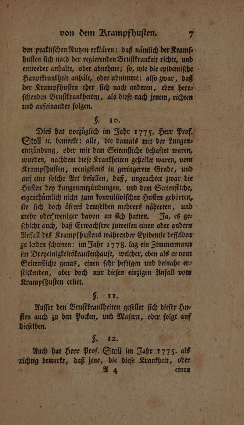 den praktiſchen Nutzen erklaͤren; daß naͤmlich der Kramf⸗ huſten ſich nach der regierenden Bruſtkrankeit richte, und entweder anhalte, oder abnehme; ſo, wie die epidemiſche Hauptkrankheit anhaͤlt, oder abnimmt: alfo zwar, da der Krampfhuſten eher ſich nach anderen, eben herr ſchenden Bruſtkrankheiten, als dieſe nach jenem, richten und aufeinander folgen. 8.10, | Dies hat vorsägllch im Jahr 1775. V Piet prof | Stoll ꝛc. bemerkt: alle, die damals mit der Lungen⸗ entzuͤndung, oder mit dem Seitenſtiche behaftet waren, wurden, nachdem dieſe Krankheiten geheilet waren, vom Krampfhuſten, wenigſtens in geringerem Grade, und auf eine ſolche Art befallen, daß, ungeachtet zwar die Huſten bey Lungenentzuͤndungen, und dem Seitenſtiche, eigenthuoͤmlich nicht zum konvulſiviſchen Huſten gehörten, mehr oder weniger davon an ſich hatten. Ja, es ge⸗ ſchicht auch, daß Erwachſene zuweilen einen oder andern Anfall des Krampf huſtens waͤhrender Epidemie deſſelben zu leiden ſcheinen: im Jahr 1778. lag ein Zimmermann im Dreyeinigkeitskrankenhauſe, welcher, eben als er vom Seitenſtiche genas, einen ſehr heftigen und beinahe er⸗ ſtickenden, aber doch nur dieſen einzigen Anfall vom Krampfhuſten erlitt. Kerr, Auſſe den Bruſtkrankheiten geſellet ſich dieſer Hu⸗ ſten auch zu den Pocken, und N oder. 1 en dieſelben. | | . 12. 8 Auch hat Herr Prof. Stoll im Jahr 1775. als . ae daß jene, die dieſe Krankgeit, oder N A 4 * einen