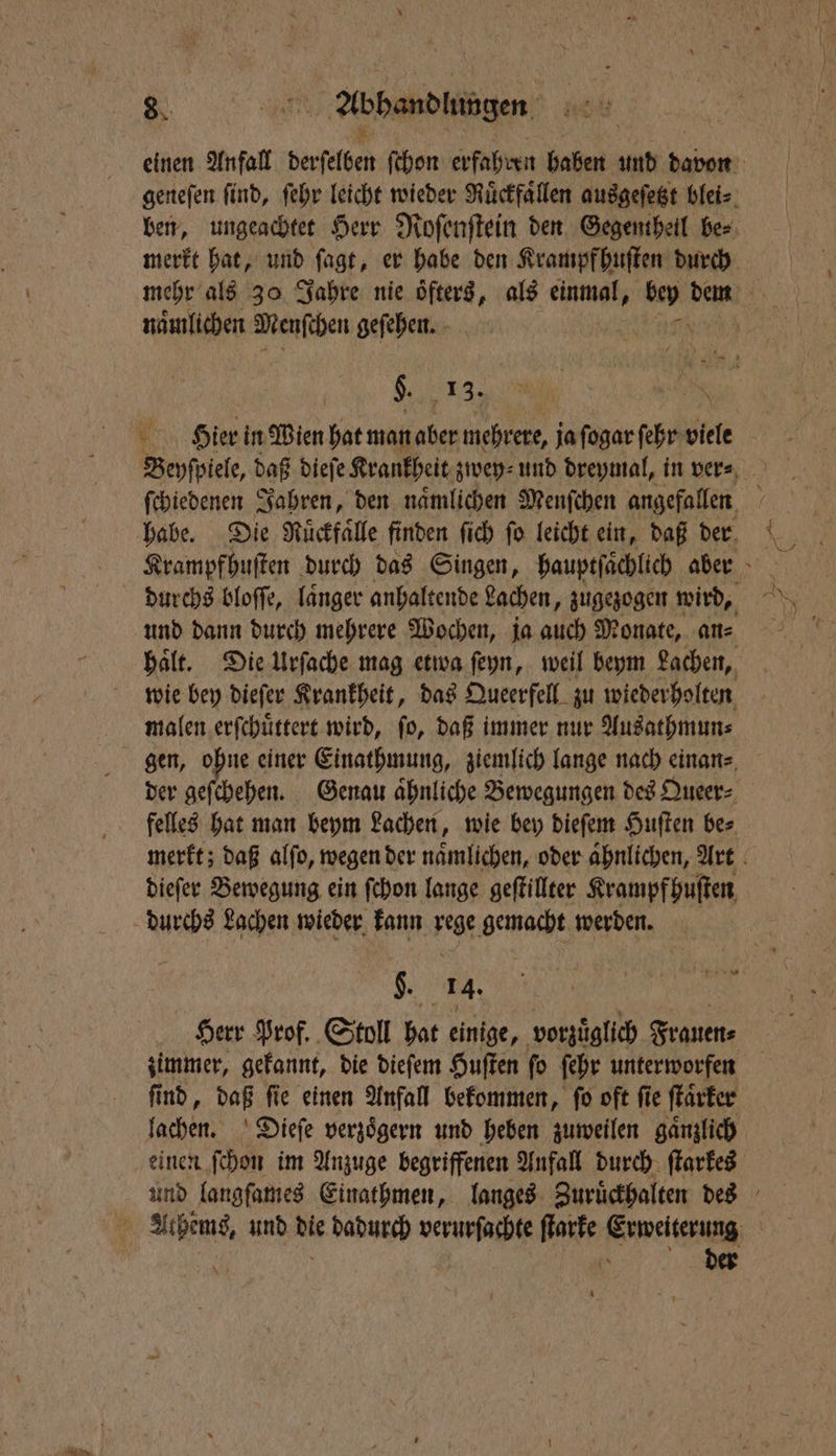 naͤmlichen Menſchen geſehen. $. 13. und dann durch mehrere Wochen, ja auch Monate, an⸗ wie bey dieſer Krankheit, das Queerfell zu wiederholten malen erſchuͤttert wird, ſo, daß immer nur Ausathmun⸗ gen, ohne einer Einathmung, ziemlich lange nach einan⸗ der geſchehen. Genau aͤhnliche Bewegungen des Queer⸗ felles hat man beym Lachen, wie bey dieſem Huſten be⸗ dieſer Bewegung ein ſchon lange geſtillter Krampf huſten $. „ e Herr Prof. Stoll hat einige, vorzüglich Frauen⸗ ſind, daß ſie einen Anfall bekommen, ſo oft ſie ſtaͤrker lachen. Dieſe verzoͤgern und heben zuweilen gaͤnzlich einen ſchon im Anzuge begriffenen Anfall durch ſtarkes der 1 N NS 32 *