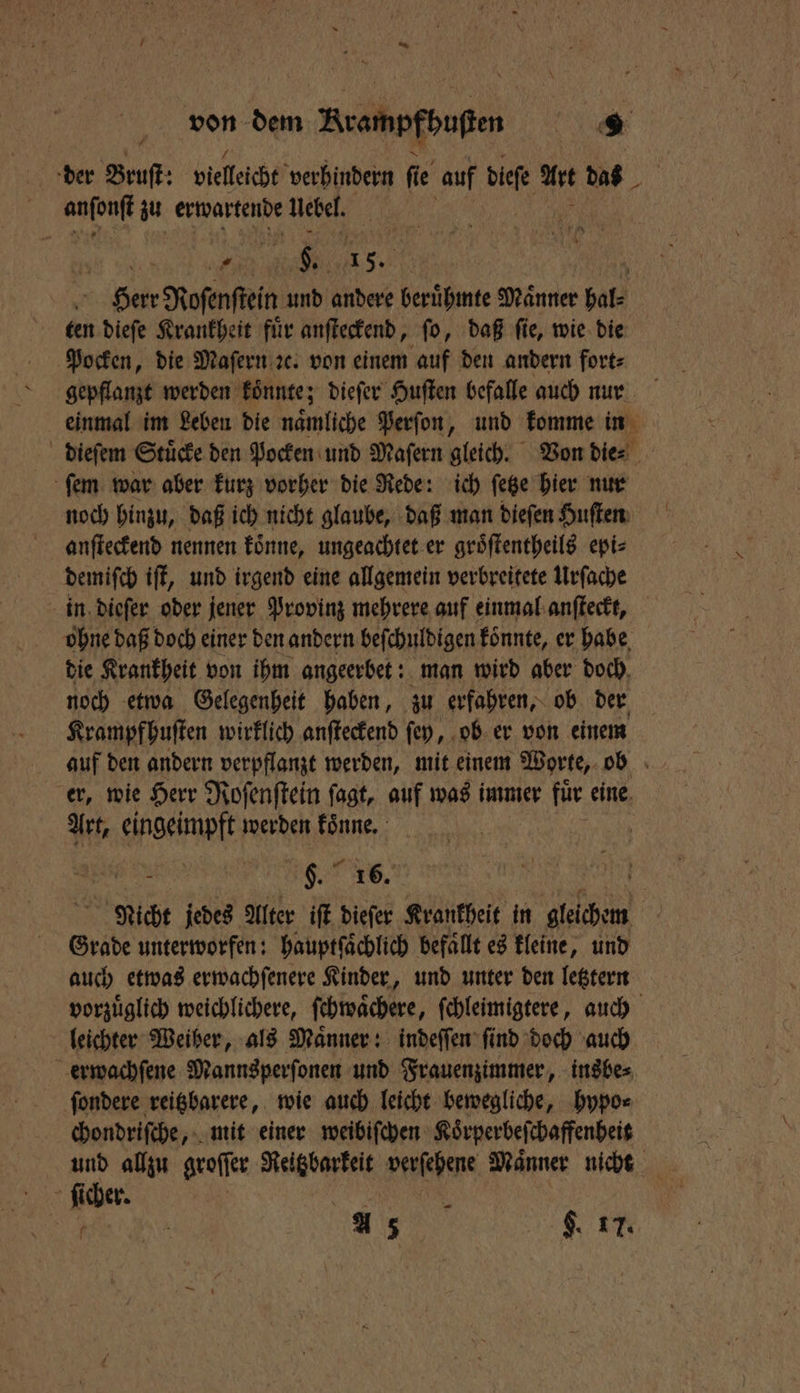 der Bruſt: vielleicht verhindern fi ie auf dieſe Art das | aa zu erwartende Uebel. I 6 0 2 9. 15. N N Herr Roſenſtein und andere berühmte Männer Hals ten dieſe Krankheit für anſteckend, fo, daß fie, wie die Pocken, die Maſern ꝛc. von einem auf den andern fort⸗ einmal im Leben die naͤmliche Perſon, und komme in dieſem Stuͤcke den Pocken und Maſern gleich. Von die⸗ ſem war aber kurz vorher die Rede: ich ſetze hier nur noch hinzu, daß ich nicht glaube, daß man dieſen Huſten anſteckend nennen koͤnne, ungeachtet er groͤſtentheils epi⸗ demiſch iſt, und irgend eine allgemein verbreitete Urſache in dieſer oder jener Provinz mehrere auf einmal anſteckt, bohne daß doch einer den andern beſchuldigen koͤnnte, er habe die Krankheit von ihm angeerbet: man wird aber doch, noch etwa Gelegenheit haben, zu erfahren, ob der Krampfhuſten wirklich anſteckend ſey, ob er von einem auf den andern verpflanzt werden, mit einem Worte, ob er, wie Herr Roſenſtein ſagt, auf was immer für eine Art, eingeimpft werden koͤnne. i | gp. 16. | Nicht jedes Alter iſt dieſer Krankheit in Alben Grade unterworfen: hauptſaͤchlich befaͤllt es kleine, und auch etwas erwachſenere Kinder, und unter den letztern vorzuͤglich weichlichere, ſchwaͤchere, ſchleimigtere, auch leichter Weiber, als Maͤnner: indeſſen ſind doch auch erwachſene Mannsperſonen und Frauenzimmer, insbe⸗ ſondere reitzbarere, wie auch leicht bewegliche, hypo⸗ chondriſche, mit einer weibiſchen Koͤrperbeſchaffenheit und allzu groffer RUN verſehene Männer nicht f ſicher. g