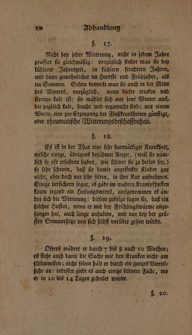 . N. tige Nicht bey jeder Witterung, nicht in jedem Jahre graſſirt fie gleichmaͤßig: vorzuͤglich findet man fie bey - kuͤhlerer Jahreszeit, in kuͤhlern feuchtern Jahren, und dann gewoͤhnlicher im Herbſte und Fruͤhjahre, als im Sommer. Selten bemerkt man ſie auch in der Mitte des Winters, vorzuͤglich, wenn dieſer trocken und ſtrenge kalt iſt: ſie waͤhlet ſich nur jene Winter aus, die zugleich kalt, feucht und regnericht ſind; mit einem Worte, eine zur Erzeugung der Flußkrankheiten guͤnſtige, oder rheumatiſche Witterungsbeſchaffenheit. §. 18. 5 5 Es iſt in der That eine ſehr hartnaͤckigte Krankheit, welche einige, uͤbrigens beruͤhmte Aerzte, (weil fie naͤm⸗ lich ſo oft erfahren haben, wie ſchwer ſie zu heilen ſey,) ſo ſehr ſcheuen, daß fie damit angeſteckte Kinder gar nicht, oder doch nur ſehr ſelten, in ihre Kur aufnehmen. Einige verſichern ſogar, es gaͤbe im wahren Krampfhuſten kaum irgend ein Heilungsmittel, ausgenommen es aͤn⸗ dre ſich die Witterung: dieſem zufolge fagen fie, daß ein ſolcher Huſten, wenn er mit der Fruͤhlingswaͤrme ange⸗ fangen hat, auch lange anhalten, und nur bey der groͤ⸗ ſten Sommerhitze von ſich ſelbſt voruͤber gehen wuͤrde. „ing ; HDfterd waͤhret er durch 7 bis 8 auch 10 Wochen; es ſteht auch dann die Sache mit den Kranken nicht am ſchlimiſten; nicht ſelten halt er durch ein ganzes Viertel⸗ jahr an: indeſſen giebt es auch einige ſeltnere Fälle, wo er in 10 bis 14 Tagen geheilet wurde. — §. 20.