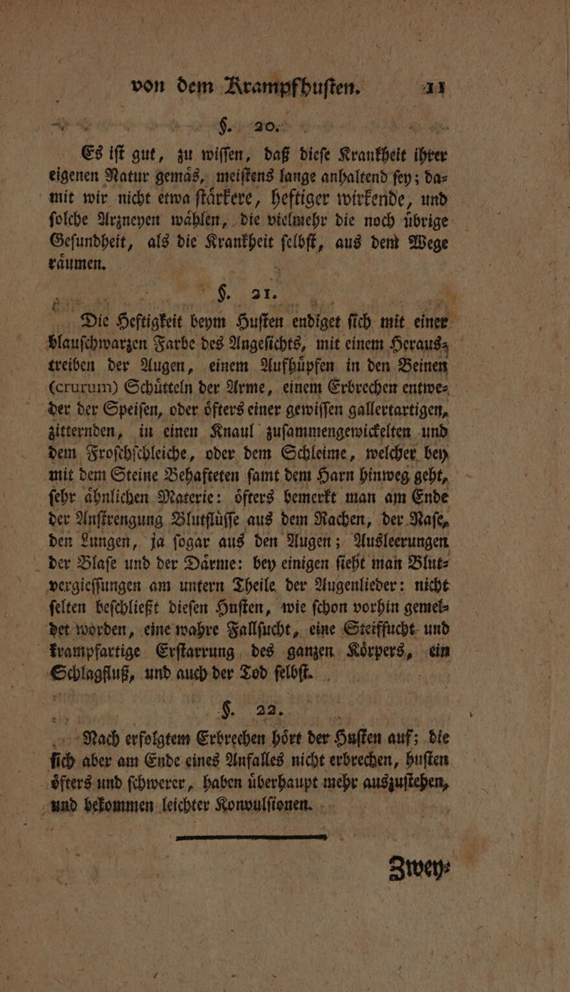 5 Nen S. ade, Ae Es iſt gut, zu wiſſen, daß dieſe Krankheit ihrer eigenen Natur gemaͤs, meiſtens lange anhaltend ſey; da⸗ mit wir nicht etwa ſtaͤrkere, heftiger wirkende, und ſolche Arzneyen waͤhlen, die vielmehr die noch übrige Geſundheit, als die Krankheit ſelbſt, aus dem Wege raͤumen. . 55 1 | De Heftigkeit beym Huſten endiget ſich mit einer | blauſchwarzen Farbe des Angeſichts, mit einem Heraus⸗ treiben der Augen, einem Aufhuͤpfen in den Beinen (crurum) Schuͤtteln der Arme, einem Erbrechen entwe⸗ zitternden, in einen Knaul zuſammengewickelten und dem Froſchſchleiche, oder dem Schleime, welcher bey mit dem Steine Behafteten ſamt dem Harn hinweg geht, ſehr aͤhnlichen Materie: oͤfters bemerkt man am Ende der Anſtrengung Blutfluͤſſe aus dem Rachen, der Naſe, den Lungen, ja ſogar aus den Augen; Ausleerungen der Blaſe und der Daͤrme: bey einigen ſieht man Blut⸗ vergieſſungen am untern Theile der Augenlieder: nicht ſelten beſchließt dieſen Huſten, wie ſchon vorhin gemel⸗ det worden, eine wahre Fallſucht, eine Steiffucht und krampfartige Erſtarrung des ganzen Klees, ein ON und auch der Tod felbſt. g. 22. Nach erfolgtem Erbrechen hoͤrt der Husten auf; die | iich aber am Ende eines Anfalles nicht erbrechen, huſten oͤfters und ſchwerer, haben überhaupt mehr nene und bekommen leichter Konvulſionen.
