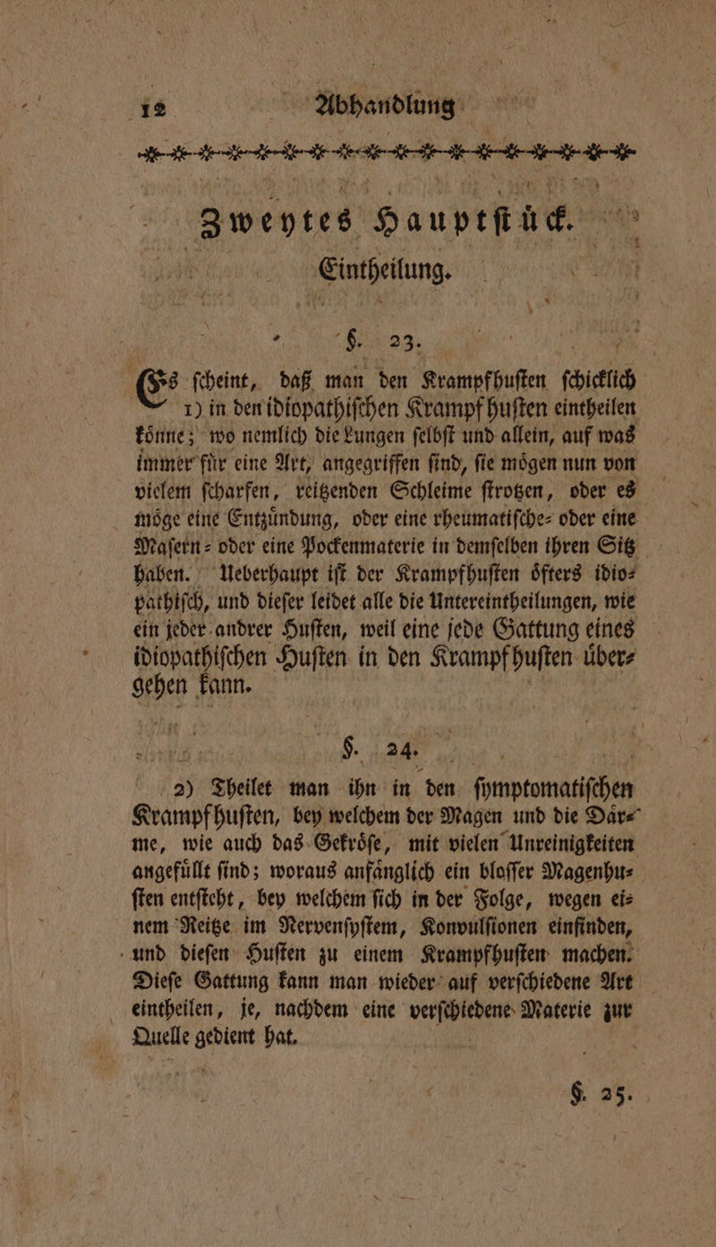 eee, Zweytes Hauptſt uc. Einteilung , ; $. 23. s fcheint, daß man den Krampfbuſten ade 1) in den idiopathiſchen Krampf huſten eintheilen koͤnne; wo nemlich die Lungen ſelbſt und allein, auf was immer für eine Art, angegriffen find, fie mögen nun von vielem ſcharfen, reitzenden Schleime ſtrotzen, oder es möge eine Entzündung, oder eine rheumatiſche⸗ oder eine Maſern⸗ oder eine Pockenmaterie in demſelben ihren Sitz haben. Ueberhaupt iſt der Krampfhuſten öfters idio⸗ pathiſch, und dieſer leidet alle die Untereintheilungen, wie ein jeder andrer Huſten, weil eine jede Gattung eines idiopathiſchen Huſten in den Krampf huſten uͤber⸗ A kann. H. 24. 50 2) Theilet man ihn in den ſymptomatiſchen Krampf huſten, bey welchem der Magen und die Daͤr⸗ me, wie auch das Gekroͤſe, mit vielen Unreinigkeiten angefuͤllt ſind; woraus anfaͤnglich ein bloſſer Magenhu⸗ ſten entſteht, bey welchem ſich in der Folge, wegen ei⸗ nem Reitze im Nervenſyſtem, Konvulſionen einfinden, und dieſen Huſten zu einem Krampfhuſten machen. Dieſe Gattung kann man wieder auf verſchiedene Art eintheilen, je, nachdem eine N Materie zur Quelle ra hat. | F. 25.
