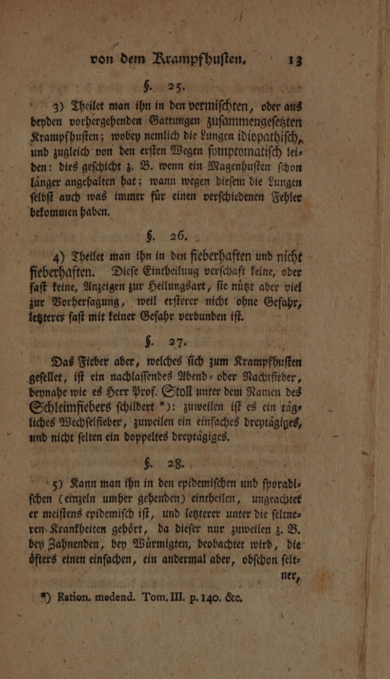 A von 895 Wer nt ag | C. N beyden vorhergehenden Gattungen zufammengefesten Krampfhuſten; wobey nemlich die Lungen idiopathiſch, den: dies geſchicht z. B. wenn ein Magenhuſten ſchon laͤnger angehalten hat; wann wegen dieſem die Lungen bekommen haben. | . 26. % | 4) Thellet u man ihn in den fieberhaften und nicht fieberhaften. Dieſe Eintheilung verſchaft keine, oder faſt keine, Anzeigen zur Heilungsart, fie nuͤtzt aber viel zur Vorherſagung, weil erſterer nicht ohne Gefahr, letzterer ſaſt mit keiner Gefahr verbunden iſt. $. 27. Das Ficber aber, welches ſich zum Krampfhuſten geſellet, iſt ein nachlaſſendes Abend- oder Nachtfieber, beynahe wie es Herr Prof. Stoll unter dem Namen des Schleimfiebers ſchildert *): zuweilen iſt es ein taͤg⸗ nd nicht 85 ein doppeltes dreytaͤgiges. j j 6. 28. N e 5) Kann man ihn in den epidemiſchen und porsdi⸗ er meiſtens epidemiſch iſt, und letzterer unter die ſeltne⸗ ren Krankheiten gehoͤrt, da dieſer nur zuweilen z. B. öfters einen 1 95 ein andermal aber, obſchon ſelt⸗ ner, 0 en. e Tom. III. * &amp;e. \ >