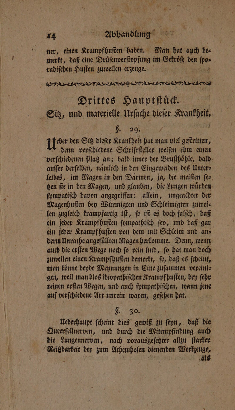 ner, einen Krampfhuſten haben. Man hat auch be⸗ merkt, daß eine Druͤſenverſtopfung im Gekroͤſe den ſpo⸗ radiſchen Huſten zuweilen erzeuge. N ee eee Drittes Hauptſtuͤck. §. 29. N | u den Sitz dieſer Krankheit hat man viel geſtritten, denn verſchiedene Schriftſteller weiſen ihm einen verſchiedenen Platz an; bald inner der Bruſthoͤhle, bald auſſer derſelben, nämlich in den Eingeweiden des Unter⸗ leibes, im Magen in den Daͤrmen, ja, die meiſten ſe⸗ ſympatiſch davon angegriffen: allein, ungeachtet der Magenhuſten bey Wuͤrmigten und Schleimigten zuwei⸗ len zugleich krampfartig iſt, ſo iſt es doch falſch, daß ein jeder Krampfhuſten ſympathiſch ſey, und daß gar ein jeder Krampfhuſten von dem mit Schleim und an⸗ derm Unrathe angefüllten Magen herkomme. Denn, wenn auch die erſten Wege noch ſo rein ſind, ſo hat man doch zuweilen einen Krampfhuſten bemerkt, ſo, daß es ſcheint, man koͤnne beyde Meynungen in Eine zuſammen vereini⸗ gen, weil man blos idiopathiſchen Krampf huſten, bey ſehr reinen erſten Wegen, und auch ſympathiſchen, wann jene auf verſchiedene Art unrein waren, geſehen hat. K. %% | AUueberhaupt ſcheint dies gewiß zu ſeyn, daß die Queerfellnerven, und durch die Mitempfindung auch die Lungennerven, nach vorausgeſetzter allzu ſtarker als