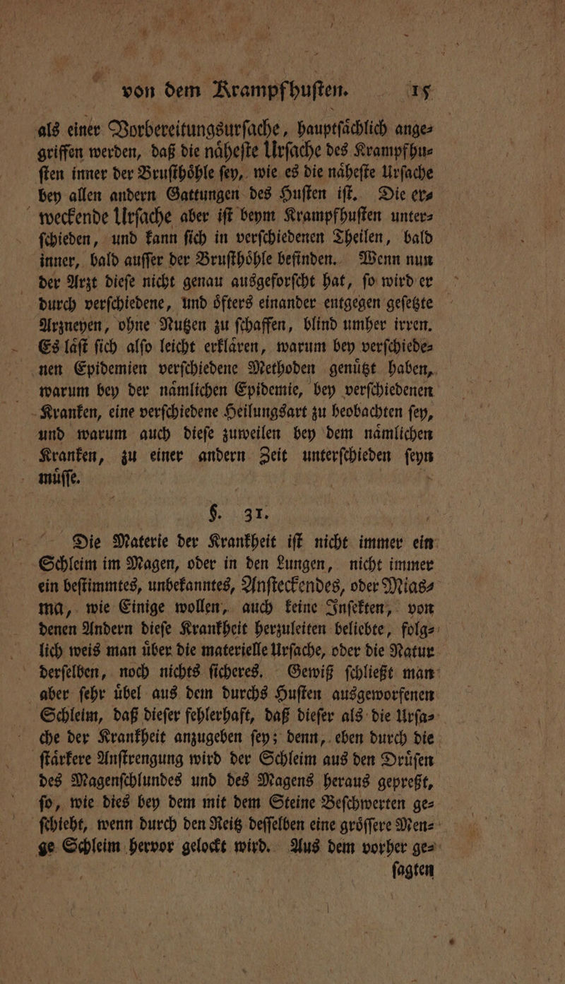 als einer Vorbereitungsurſache, bauptſächlich ange⸗ griffen werden, daß die naͤheſte Urſache des Krampfhu⸗ ſten inner der Bruſthoͤhle ſey, wie es die naͤheſte Urſache bey allen andern Gattungen des Huſten iſt. Die er⸗ weckende Ulrſache aber iſt beym Krampfhuſten unters ſchieden, und kann ſich in verſchiedenen Theilen, bald inner, bald auſſer der Bruſthoͤhle befinden. Wenn nun der Arzt dieſe nicht genau ausgeforſcht hat, ſo wird er durch verſchiedene, und öfters einander entgegen geſetzte Arzneyen, ohne Nutzen zu ſchaffen, blind umher irren. Es laͤſt ſich alſo leicht erklaͤren, warum bey verſchiede⸗ nen Epidemien verſchiedene Methoden genuͤtzt haben, warum bey der naͤmlichen Epidemie, bey verſchiedenen Kranken, eine verſchiedene Heilungsart zu beobachten ſey, und warum auch dieſe zuweilen bey dem naͤmlichen Kranken, zu einer andern Zeit unterſchieden hi muͤſſe. Bi 31. Die Materie der Krankheit iſt nicht immer BE Schleim im Magen, oder in den Lungen, nicht immer ein beſtimmtes, unbekanntes, Anſteckendes, oder Mias⸗ ma, wie Einige wollen, auch keine Inſekten, von denen Andern dieſe Krankheit herzuleiten beliebte, folg⸗ lich weis man über die materielle Urſache, oder die Natur derſelben, noch nichts ſicheres. Gewiß ſchließt man aber ſehr uͤbel aus dem durchs Huſten ausgeworfenen Schleim, daß dieſer fehlerhaft, daß dieſer als die Urſa⸗ che der Krankheit anzugeben ſey; denn, eben durch die ſtaͤrkere Anſtrengung wird der Schleim aus den Druͤſen des Magenſchlundes und des Magens heraus gepreßt, ſo, wie dies bey dem mit dem Steine Beſchwerten ge⸗ ge Schleim hervor Kaan wird. Aus dem vorher ge⸗ ſagten