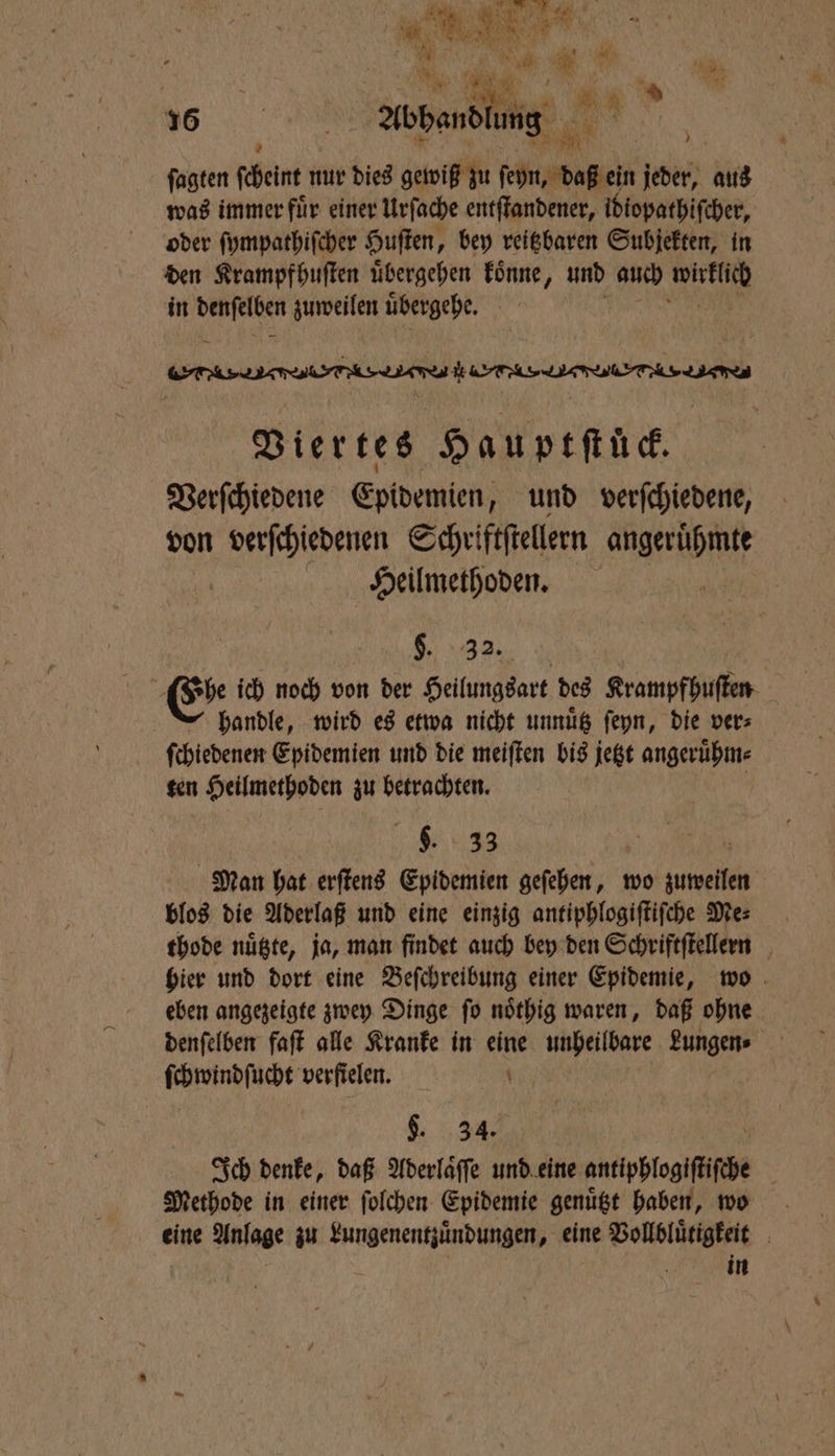 a: re ’ ſagten ſcheint nur dies gewiß zu mh jeder, aus was immer für einer Urſache entſtandener, idiopathiſcher, oder ſympathiſcher Huſten, bey reitzbaren Subjekten, in den Krampfhuſten uͤbergehen koͤnne, und auch wirklich in denſelben zuweilen uͤbergehe. PRO HER dee ee t e ee ee Viertes Hauptſtück. Verſchiedene Epidemien, und verſchiedene, von verſchiedenen Schriftſtellern abe | Heilmethoden. 6. 32. Es ich noch von der Heilungsart des Krampfhuſten handle, wird es etwa nicht unnuͤtz ſeyn, die ver⸗ ſchiedenen Epidemien und die meiſten bis jetzt angeruͤhm⸗ ten Heilmethoden zu betrachten. a . 33 h Man hat erſtens Epidemien geſehen, wo zuweilen blos die Aderlaß und eine einzig antiphlogiſtiſche Me⸗ thode nuͤtzte, ja, man findet auch bey den Schriftſtellern hier und dort eine Beſchreibung einer Epidemie, wo eben angezeigte zwey Dinge ſo noͤthig waren, daß ohne denſelben faſt alle Kranke in eine unheilbare Lungen⸗ ſchwindſucht verfielen. $. 34. Ich denke, daß Aderlaͤſſe und eine antigSfogfife Methode in einer ſolchen Epidemie genügt haben, wo eine Anlage zu de ce eine Vollbluͤtigkeit in