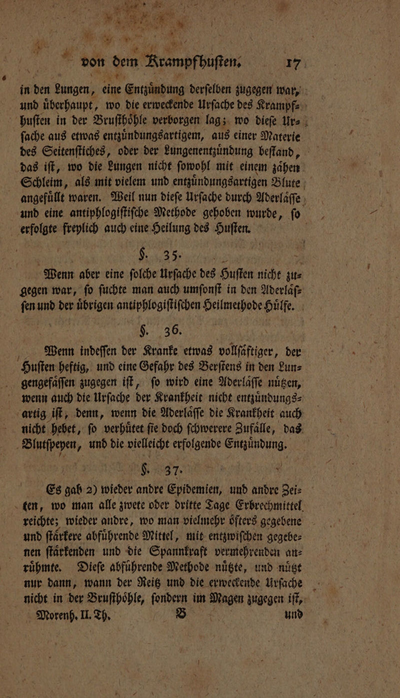. Er . Wr 5 . | er . * Var 5 7 157 5 1 15 5 * von dem rampfbuften. 17 in 5 kungen, eine Entzündung derfelben zugegen war, und überhaupt, wo die erweckende Urſache des Krampf⸗ huſten in der Bruſthoͤhle verborgen lag; z wo dieſe Ur⸗ ſache aus etwas entzuͤndungsartigem, aus einer Materie des Seitenſtiches, oder der Lungenentzuͤndung beſtand, das iſt, wo die Lungen nicht ſowohl mit einem zaͤhen Schleim, als mit vielem und entzuͤndungsartigen Blute angefuͤllt waren. Weil nun dieſe Urſache durch Aderlaſſe und eine antiphlogiſtiſche Methode gehoben wurde, ſo erfolgte freylich auch eine Heilung des Huſten. | e Wenn aber eine ſolche Urſache des Huſten nicht ae gegen war, fo ſuchte man auch umſonſt in den Aderlaͤſ⸗ ſen und der uͤbrigen antiphlogiſtiſchen Heilmethode Huͤlfe. f §. 36. Wenn indeſſen der Kranke etwas vollfäftiger, der Huſten heftig, und eine Gefahr des Berſtens in den Lun⸗ gengefaͤſſen zugegen iſt, fo wird eine Aderlaͤſſe nuͤtzen, wenn auch die Urſache der Krankheit nicht entzuͤndungs⸗ artig iſt, denn, wenn die Aderlaͤſſe die Krankheit auch nicht hebet, ſo verhuͤtet ſie doch ſchwerere Zufaͤlle, das | En „ und die vielleicht erfolgende a N 37. Es gab 2) wieder andre Epidemien, und andre Zei? ten, wo man alle zwete oder dritte Tage Erbrechmittel reichte; wieder andre, wo man vielmehr öfters gegebene und ſtaͤrkere abfuͤhrende Mittel, mit entzwiſchen gegebe⸗ nen ſtaͤrkenden und die Spannkraft vermehrenden an⸗ ruͤhmte. Dieſe abfuͤhrende Methode nuͤtzte, und nuͤtzt nur dann, wann der Reitz und die erweckende Urſache