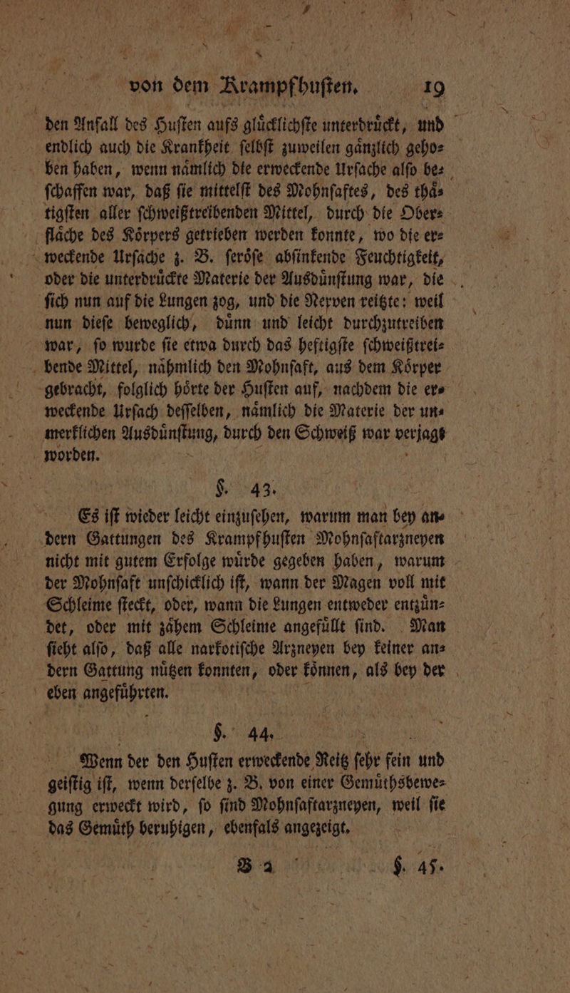 von dem Brampfbuften, 90 509 den Anfall des Huſten aufs gluͤcklichſte unterdruͤckt Mr und endlich auch die Krankheit ſelbſt zuweilen gänzlich gehos ben haben, wenn naͤmlich die erweckende Urſache alſo be⸗ ſchaffen war, daß fie mittelſt des Mohnſaftes, des thaͤ⸗ tigſten aller ſchweißtreibenden Mittel, durch die Ober⸗ flaͤche des Koͤrpers getrieben werden konnte, wo die er⸗ weckende Urſache 3. B. ſeroͤſe abſinkende Feuchtigkeit, ſich nun auf die Lungen zog, und die Nerven reitzte: weil nun dieſe beweglich, duͤnn und leicht durchzutreiben war, ſo wurde ſie etwa durch das heftigſte ſchweißtrei⸗ bende Mittel, naͤhmlich den Mohnſaft, aus dem Koͤrper weckende Urſach deſſelben, namlich die Materie der ums merklichen Ausdüͤnſtung, durch den Schweiß war Kg worden. L. 43. Es iſt wieder leicht einzuſehen, warum man bey an⸗ dern Gattungen des Krampf huſten Mohnſaftarzneyen | nicht mit gutem Erfolge würde gegeben haben, warum der Mohnſaft unſchicklich iſt, wann der Magen voll mit Schleime ſteckt, oder, wann die Lungen entweder entzuͤn⸗ det, oder mit zaͤhem Schleime angefuͤllt ſind. Man ſieht alſo, daß alle narkotiſche Arzneyen bey keiner an⸗ dern Gattung nuͤtzen konnten „oder koͤnnen, als bey der eben 12 1 Mi | | §. 44. 5 Wenn der den Huſten erweckende Reitz ſehr fein nd geiſtig iſt, wenn derſelbe z. B. von einer Gemuͤthsbewe⸗ gung erweckt wird, fo find Mohnſaftarzneyen, weil fie das Gemuͤth beruhigen, ebenfals angezeigt. B 2 f RN, $. 45.