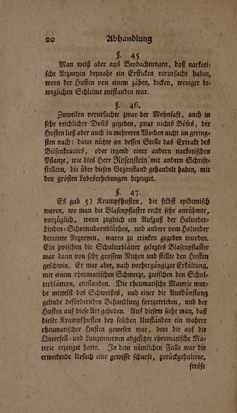 h Man weiß aber aus Beobachtungen, daß narkoti⸗ ſche Arzneyen beynahe ein Erſticken verurſacht haben, wenn der Huſten von einem zaͤhen, dicken, weniger be⸗ weglichen Schleime entſtanden war. Kr 6. | Sue echte zwar der Mohnſaft, auch 5 Huſten ließ aber auch in mehreren Wochen nicht im gering⸗ ſten nach: dann nuͤtzte an deſſen Stelle das Extrakt des Bilſenkrautes, oder irgend einer andern narkotiſchen Pflanze, wie dies Herr Roſenſtein mit andern Schrift⸗ ſtellern, die iiber dieſen Gegenſtand gehandelt haben, mit den groͤſten 5 bezeuget. $. 47. | Es gab 5) Krampfhuſten, die ſelbſt epidemiſch waren, wo man die Blaſenpflaſter recht ſehr anruͤhmte, vorzuͤglich, wenn zugleich ein Aufguß der Holunder⸗ Linden⸗Schottendornbluͤthen, und andere vom Holunder bereitete Arzneyen, waren zu trinken gegeben wurden. Ein zwiſchen die Schulterblaͤtter gelegtes Blaſenpflaſter war dann von ſehr groſſem Nutzen und ſtilſte den Huſten geſchwin. Er war aber, nach vorhergaͤngiger Erkältung, mit einem rheumatiſchen Schmerze, zwiſchen den Schul⸗ terblaͤttern, entſtanden. Die rheumatiſche Materie wur⸗ de mittelſt des Schweißes, und einer die Ausduͤnſtung gelinde befoͤrdernden Behandlung fortgetrieben, und der Huſten auf dieſe Art gehoben. Aus dieſem ſieht man, daß dieſer Krampf huſten bey folchen Umſtaͤnden ein wahrer rheumatiſcher Huſten geweſen war, dem die auf die Queerfell⸗ und Lungennerven abgeſetzte rheumatiſche Ma⸗ terie erzeuget hatte. In dem nämlichen Falle war die erweckende Urſach eine gewiſſe ſcharfe, zuruͤckgehaltene, ſeroͤſe U