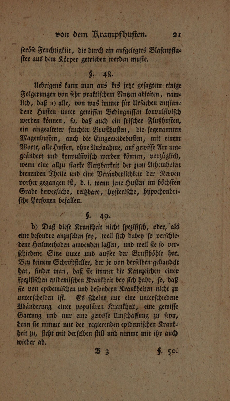 ſeroöſe Feuchtigklit, die durch ein aufgelegtes Blaſenpfla⸗ ſter aus dem Körper getrieben werden muſte. i §. 48. Uebrigens kann man aus bis jetzt geſagtem einige Folgerungen von ſehr praktiſchem Nutzen ableiten, name lich, daß a) alle, von was immer fuͤr Urſachen entſtan⸗ dene Huſten unter gewiſſen Bedingniſſen konvulſiviſch werden koͤnnen, fo, daß auch ein friſcher Fluß huſten, ein eingealteter feuchter Bruſthuſten, die ſogenannten Magenhuſten, auch die Eingeweidehuſten, mit einem Worte, alle Huſten, ohne Ausnahme, auf gewiſſe Art um⸗ geaͤndert und konvulſiviſch werden koͤnnen, vorzuͤglich, wenn eine allzu ſtarke Reitzbarkeit der zum Athemholen dienenden Theile und eine Veraͤnderlichkeit der Nerven vorher gegangen iſt, d. i. wenn jene Huſten im hoͤchſten Grade bewegliche, reitzbare, hyſteriſche, 100 ſche Perſonen befallen. BR $. 49. b) Daß dieſe Krankheit nicht ſpegifſch, ober als eine beſondre anzuſehen ſey, weil ſich dabey ſo verſchie⸗ dene Heilmethoden anwenden laſſen, und weil ſie ſo ver⸗ ſchiedene Sitze inner und auſſer der Bruſthoͤhle hat. Bey keinem Schriftſteller, der je von derſelben⸗ gehandelt hat, findet man, daß ſie immer die Kennzeichen einen ſpeziſiſchen epidemiſchen Krankheit bey ſich habe, ſo, daß ſie von epidemiſchen und beſondern Krankheiten nicht zu unterſcheiden iſt. Es ſcheint nur eine unterſchiedene Abaͤnderung einer populaͤren Krankheit, eine gewiſſe Gattung und nur eine gewiſſe umſchaffung zu ſeyn, denn fie nimmt mit der regierenden epidemiſchen Krank: heit zu, ſteht mit derſelben ſtill und nimmt mit ihr auch wieder ab. | 8 33 N 5. 0.