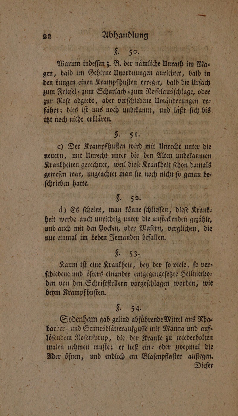 332 Abhandlung Warum indeſſen z. B. der naͤmliche Unrath im Ma⸗ gen, bald im Gehirne Unordnungen anrichtet, bald in den Lungen einen Krampf huſten erreget, bald die Urſach zum Frieſel⸗zum Scharlach zum Neſſelausſchlage, oder zur Roſe abgiebt, aber verſchiedene Umaͤnderungen . fahrt; dies iſt uns noch Mien, und Hi kn bis | itzt noch nicht erklaren. e | ST. c) Der Krampfhuſten wird mit unrecht unter die geweſen war, ungeachtet man a noch nicht fo genau be⸗ Feten hatte. —. IND ä d) Es ſcheint, man koͤnne ſchlieſſen, dieſe Kränk⸗ heit werde auch unrichtig unter die anſteckenden gezaͤhlt, und auch mit den Pocken, oder Maſern, | die nur einmal im Leben Jemanden befallen. K. 53. Kaum iſt eine Krankheit, bey der ſo viele, ſo ver⸗ ſchiedene und oͤfters einander entgegengeſetzte Heilmetho⸗ 4 den von den Schriftſtellern vorgeſchlagen e wie beym Krampf huſten. N 5 . §. 54. Spdenham gab gelind abfuͤhrende Mittel 15 Rha⸗ bar der und Sennesblaͤtteraufguſſe mit Manna und auf⸗ loͤſendem Roſenſyrup, die der Kranke zu wiederholten malen nehmen muſte; er ließ ein⸗ oder zweymal die Ader oͤſnen, und endlich ein Blaſenpflaſter auflegen. f ö J Dieſer