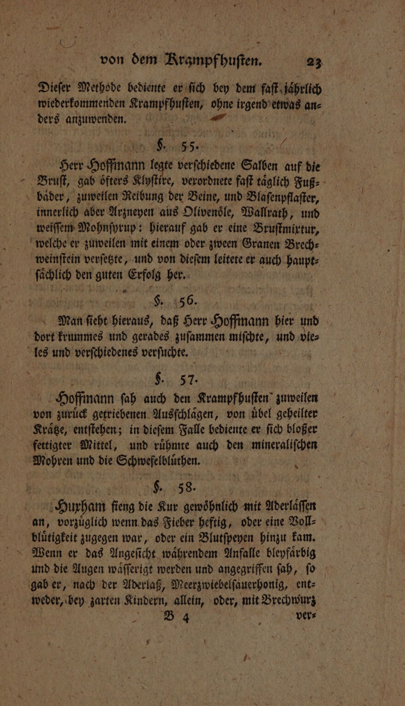 von dem Krampf huſten. 23 i Dicser Methode bediente er ſich bey dem faſt jährlich wiederkommenden Ae e 52 5 irgend wenge an⸗ ders anzuwenden. REM 1 | Sr 0 re Herr Heften legte verſchiedene Salben auf die Bruſt, gab oͤfters Klyſtire, verordnete faſt taͤglich Fuß⸗ baͤder, zuweilen Reibung der Beine, und Blaſenpflaſter, innerlich aber Arzneyen aus Olivenole, Wallrath, und weiſſem Mohnſyrup: hierauf gab er eine Bruſtmixtur, welche er zuweilen mit einem oder zween Granen Brech⸗ weinſtein verſetzte, und von dieſem leitete er auch haupt⸗ fachlich a al Erfolg her. e ee ee 5 a f 5 x Man ſi cht burdus, daß Herr Hoffmann bier und | dort krummes und gerades zuſammen che und vle⸗ 55 und PRIIORKDNEE verſuchte. a k ne S. 57. Hoffmann ſah auch den Krampf huſten zuweilen von zuruͤck getriebenen Ausſchlaͤgen, von übel geheilter Kraͤtze, entſtehen; in dieſem Falle bediente er ſich bloßer fettigter Mittel, und ruͤhmte auch den mineraliſchen Mohren und die Schwefelbluͤthen. | 15 5 l d , 8 i | Huxham fieng die Kur gewöhnlich mit Aderlaͤſſen an, vorzuͤglich wenn das Fieber heftig, oder eine Voll⸗ bluͤtigkeit zugegen war, oder ein Blutſpeyen hinzu kam. Wenn er das Angeſicht waͤhrendem Anfalle bleyfaͤrbig und die Augen waͤſſerigt werden und angegriffen ſah, ſo gab er, nach der Aderlaß, Meerzwiebelſauerhonig, ent⸗ dere bey zarten Kindern, allein, oder, mit Brechwurz | B 4 85 A —