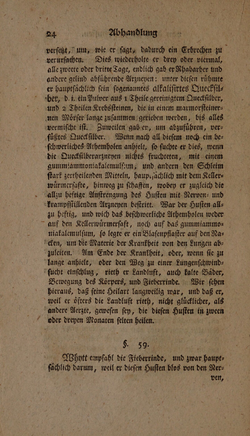 verſetzt, um, wie er ſagt, dadurch ein Erbrechen zu alle zweete oder dritte Tage, endlich gab er Rhabarber und andere gelind abfuͤhrende Arzneyen: unter dieſen ruͤhmte er hauptſaͤchlich fein ſogenanntes alkaliſirtes Queckſil⸗ ber, d. i. ein Pulver aus 1 Theile gereinigtem Queckſilber, und 2 Theilen Krebsſteinen, die in einem marmorſteiner⸗ nen Moͤrſer lange zuſammen gerieben werden, bis alles vermiſcht iſt. Zuweilen gab er, um abzufuͤhren, vers ſuͤßtes Queckſilber. Wenn nach all dieſem noch ein be⸗ ſchwerliches Athemholen anhielt, fo ſuchte er dies, wenn die Queckſilberarzneyen nichts fruchteten, mit einem gummiammoniakalemulſum, und andern den Schleim ſtark zertheilenden Mitteln, hauprſachlich mit dem Keller⸗ wuͤrmerſafte, hinweg zu ſchaffen, wobey er zugleich die zu heftig, und wich das beſchwerliche Athemholen weder niakalemulſum, fo legte er ein Blaſenpflaſter auf den Nas zuleiten. Am Ende der Krankheit, oder, wenn ſie zu lange anhielt, oder den Weg zu einer Lungenſchwind⸗ ſucht einſchlug, rieth er Landluft, auch kalte Baͤder, Bewegung des Korpers, und Fieberrinde. Wir ſehen hieraus, daß ſeine Heilart langweilig war, und daß er, andere Aerzte, geweſen ſey, die dieſen Huſten in zween 9% 5% 1 Whytt empfahl die Fieberrinde, und zwar haupt⸗ fachlich darum, weil er dieſen Huſten blos von den Ner⸗ | ven,