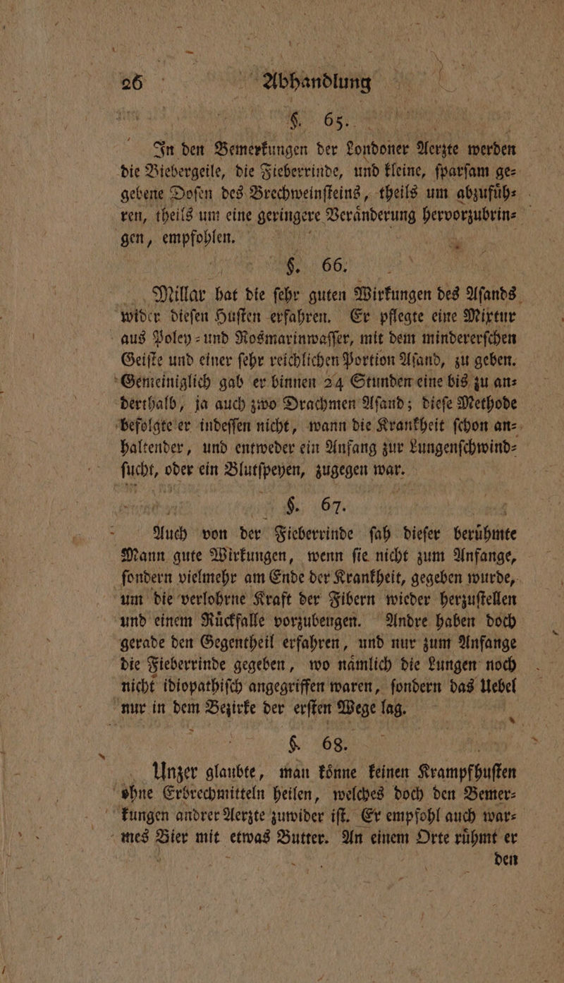 | b. 65. In den Bemerkungen der Londoner Aerzte werden die Biebergeile, die Fieberrinde, und kleine, ſparſam ge⸗ gebene Doſen des Brechweinſteins, theils um abzufuͤh⸗ ren, theils um eine geringere n hervorzubrin⸗ 5 gen, empfohlen. | * 56 Millar 50 die ſehr guten Wirkungen des Aſands wider dieſen Huſten erfahren. Er pflegte eine Mixtur aus Poley⸗ und Rosmarinwaſſer, mit dem mindererſchen Geiſte und einer ſehr reichlichen Portion Aland, zu geben. Gemeiniglich gab er binnen 24 Stunden eine bis zu an⸗ derthalb, ja auch zwo Drachmen Aſand; dieſe Methode befolgte er indeſſen nicht, wann die Krankheit ſchon an⸗ haltender, und entweder ein Anfang zur Lungenſchwind⸗ ſcht, oder ein Blutſpeyen, zugegen war. 655 §. 67. Auch von der Fieberrinde ſah dieſer Sarkbähke Mann gute Wirkungen, wenn ſie nicht zum Anfange, ſondern vielmehr am Ende der Krankheit, gegeben wurde, um die verlohrne Kraft der Fibern wieder herzuſtellen und einem Ruͤckfalle vorzubeugen. Andre haben doch gerade den Gegentheil erfahren, und nur zum Anfange die Fieberrinde gegeben, wo namlich die Lungen noch nicht idiopathiſch angegriffen waren, ſondern das Uebel nur in dem Bezirke der erſten un lag. $ 68. Unzer glaubte, man koͤnne keinen Krampfhuſten f ohne Erbrechmitteln heilen, welches doch den Bemer⸗ kungen andrer Aerzte zuwider iſt. Er empfohl auch war⸗ mes ae mit etwas Butter. An einem Orte ruͤhmt er den in