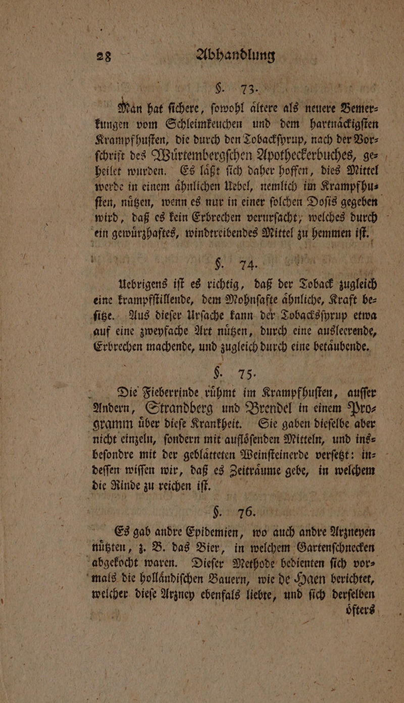 eee war 1 hat ſi chere, ſowohl aͤltere Ba, neuere Bemer⸗ Kung in vom Schleimkeuchen und dem hartnaͤckigſten Krampf huſten, die durch den Tobackſyrup, nach der Vor⸗ ſchrift des Wuͤrtembergſchen Apotheckerbuches, ge⸗ heilet wurden. Es laͤßt ſich daher hoffen, dies Mittel werde in einem aͤhnlichen Uebel, nemlich im Krampf hu⸗ ſten, nuͤtzen, wenn es nur in einer ſolchen Doſis gegeben wird, daß es kein Erbrechen verurſacht; welches durch ein gewuͤrzhaftes, windtreibendes Mittel zu hemmen iſt. $ 24. N. uUuoebrigens iſt es richtig, daß der Toback zugleich eine krampfſtillende, dem Mohnſafte aͤhnliche, Kraft be⸗ ſitze. Aus dieſer Urſache kann der Tobacksſyrup etwa auf eine zweyfache Art nuͤtzen, durch eine ausleerende, Erbrechen machende, und zugleich durch eine betaͤubende. 1 Die Fieberrinde ruͤhmt im Krampf huſten, auſſer Andern, Strandberg und Brendel in einem Pro⸗ gramm uͤber dieſe Krankheit. Sie gaben dieſelbe aber nicht einzeln, ſondern mit aufloͤſenden Mitteln, und ins⸗ beſondre mit der geblaͤtteten Weinſteinerde verſetzt: in⸗ deſſen wiſſen wir, daß es Zeitraͤume gebe, in welchem die Rinde zu reichen iſt. | a“ 76. Es gab andre Epidemien, wo auch andre 1 1 nützten, z. B. das Bier, in welchem Gartenſchnecken abgekocht waren. Dieſer Methode bedienten ſich vor⸗ mals die hollaͤndiſchen Bauern, wie de Hgen berichtet, we Ne diefe Arzney ebenfals N und ſich derſelben oͤters —