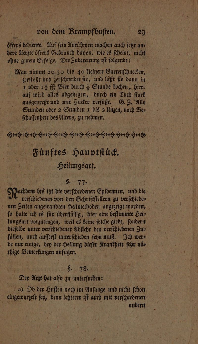 öfters bediente. Auf fein Anruͤhmen machen auch jetzt an⸗ dere Aerzte oͤfters Gebrauch davon, wie es ſcheint, nicht ohne gutem Erfolge. Die Zubereitung iſt folgende: N Man nimmt 20 30 bis 40 kleinere Gartenſchnecken, zerſtoͤßt und zerſchneidet ſie, und laͤßt ſie dann in 1 oder 12 ff Bier durch + Stunde kochen, hier⸗ auf wird alles abgefiegen, durch ein Tuch ſtark ausgepreßt und mit Zucker verſuͤßt. G. Z. Alle Stunden oder 2 Stunden 1 bis 2 Unzen, nach Be⸗ ſchaſſenheit des Alters, zu Wa nenne An nenne . Fünftes Hauptſtück. Heilungsart. SL. 77. Jachdem bis itzt die verſchiedenen Epidemien, und die 9 verſchiedenen von den Schriftſtellern zu verſchiede⸗ nen Zeiten angewandten Heilmethoden angezeigt worden, ſo halte ich es fuͤr uͤberfluͤſſig, hier eine beſtimmte Hei⸗ lungsart vorzutragen, weil es keine ſolche giebt, ſondern dieſelbe unter verſchiedener Abſicht bey verſchiedenen Zu⸗ fallen, auch aͤuſſerſt unterſchieden ſeyn muß. Ich wer: de nur einige, bey der Heilung dieſer Krankheit ſehr noͤ⸗ f A Bemerkungen e §. 78. Der Arzt hat alſo zu untersuchen: a) Ob der Huſten noch im Anfange und nicht ſchon eingeroungelt 19, denn letzterer iſt auch mit verſchiedenen N andern
