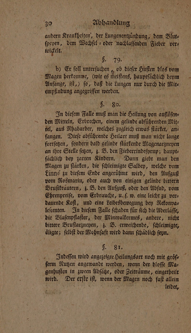 7 andern Krankheiten, der ante eg dem Blut⸗ fpeyen, dem Wechſel⸗ oder mach lafienden Fieber ver⸗ wickelt. | . 79. 5 5 d) Er foll unterſuchen, ob dieſer Huſten blos vom Magen herkomme, (wie es meiſtens, hauptſaͤchlich bm Anfange, iſt,) ſo, daß die Lungen nur durch die Mit⸗ 6 e angegriffen werden. „ Ns In dieſem Falle muß man die Heilung von auflſen⸗ den Mitteln, Erbrechen, einem gelinde abfuͤhrenden Mit⸗ tel, aus Rhabarber, welches zugleich etwas ſtaͤrket, an⸗ fangen. Dieſe abfuͤhrende Heilart muß man nicht lange fortſetzen, ſondern bald gelinde ſtaͤrkende Magenarzneyen an ihre Stelle ſetzen, z. B. den Fieberrindeſyrup; haupt⸗ fachlich bey zarten Kindern. Dann giebt man den tagen zu ſtaͤrken, die ſchleimigte Salbey, welche vom Linne zu dieſem Ende angeruͤhmt wird, den Aufguß — Bruſtkrautern, z. B. den Aufguß, oder den Abſud, vom Ehrenpreiſe, vom Erdrauche, u. ſ. w. eine leicht zu ver⸗ dauende Soft, und eine Leibesbewegung bey Rekonva⸗ leſcenten. In dieſem Falle ſchaden fuͤr ſich die Aderläffe, die Blaſenpflaſter, der Mineralkermes, andere, nicht bittere Bruſtarzneyen, z. B. erweichende, ſchleimigte, $. gr. Indeſſen wird angezeigte Heilungsart noch mit groͤſ⸗ genhuſten in zween Abſaͤtze, oder Zeiträume, eingetheilt leidet,