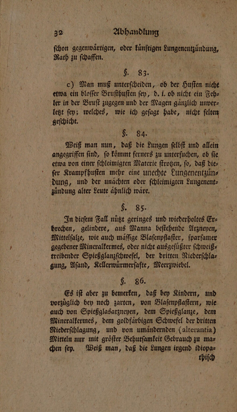 ſchon gegenwaͤrtigen, oder fünften BungenentÄnbunb, Rath zu ſchaffen. 2 §. 83. c) Man muß unterſcheiden, ob der Husten fen nicht MB etwa ein bloffer Bruſthuſten ſey, d. i. ob nicht ein Feh⸗ ler in der Bruſt zugegen und der Magen gaͤnzlich unver⸗ | letzt ſey; welches, wie ich geſagt habe, nicht 9155 geſchicht. Weiß man nun, daß die Bas ſelbſt und allein angegriffen find, fo koͤmmt ferners zu unterſuchen, ob fie etwa von einer ſchleimigten Materie ſtrotzen, fo, daß die⸗ fer Krampf huſten mehr eine unechte Lungenentzuͤn⸗ dung „und der unaͤchten oder ſchleimigten Lungenent⸗ zuͤndung alter Leute ahnlich wäre, | 5. 85. In dieſem Fall nuͤtzt geringes und wiederholtes Er⸗ brechen, gelindere, aus Manna beſtehende Arzneyen, Mittelſalze, wie auch maͤſſige Blaſenpflaſter, ſparſamer gegebener Mineralkermes, oder nicht ausgeſuͤßter ſchweiß⸗ treibender Spieß glanzſchwefel, der dritten Niederſchla⸗ gung, Aſand, Kellerwuͤrmerſafte, Meerzwiebel. „ „ AR Es iſt aber zu bemerken, daß bey Kindern, und vorzuͤglich bey noch zarten, von Blaſenpflaſtern, wie auch von Spießglasarzneyen, dem Spießglanze, dem Mineralkermes, dem goldfaͤrbigen Schwefel der dritten Riederſchlagung, und von umaͤndernden (alterantia) Mitteln nur mit groͤſter Behutſamkeit Gebrauch zu ma⸗ chen ſey. Weiß man, daß die Lungen irgend idiopa⸗ thiſch