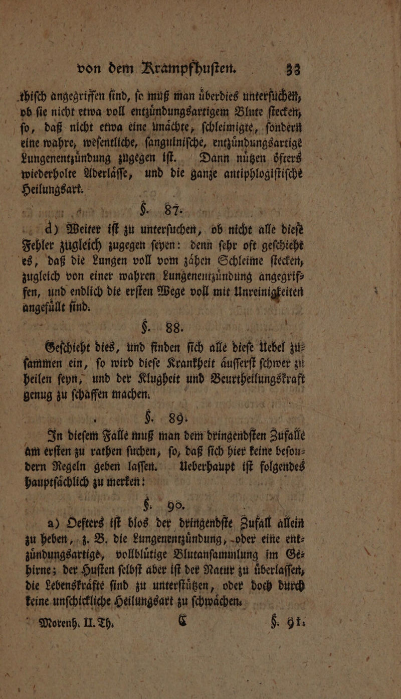 thiſch angegriffen find, ſo muß man uͤberdies unterſuchen, ob fie nicht etwa voll entzuͤndungsartigem Blute ſtecken, ſo, daß nicht etwa eine unaͤchte, ſchleimigte, ſondern eine wahre, weſentliche, ſangutniſche, entzuͤndungsartige Lungenentzuͤndung zugegen iſt. Dann nuͤtzen oͤfters wiederholte Aderlaͤſſe, und die Bet Bea: RN, | eon . 5. 87.4 | x a) ) Weiter iſt zu unterſuchen, ob nicht alle a Fehler zugleich zugegen ſeyen: denn ſehr oft geſchieht es, daß die Lungen voll vom zaͤhen Schleime ſtecken, zugleich von einer wahren Lungenentzuͤndung angegrif⸗ fen, und endlich die erſten Wege voll mit ee zugt find. A | | $. 88. Le Geſchieht dies, und finden ſich alle dieſe iiber A: 8 genug zu ſchaffen nachen. We e In dieſem Falle muß man dem dingendſten Zufall am erſten zu rathen ſuchen, ſo, daß ſich hier keine beſon⸗ dern Regeln geben laſſen. Ueberhaupt iſt 1 ersehen zu merken! 85 8. 90. . a) Heftes iſt blos der dringendſte 1e alen | zu heben, z. B. die Lungenentzuͤndung, „oder eine ent⸗ zuͤndungsartige, vollbluͤtige Blutanſammlung im Ge⸗ hirne; der Huſten ſelbſt aber iſt der Natur zu uͤberlaſſen, die Lebenskraͤfte find zu unterſtuͤtzen, oder doch durch 1 80 unſchickliche Heilungsart zu ſchwaͤchen. Morenh. II. Th. C 5 $: | 9 1.