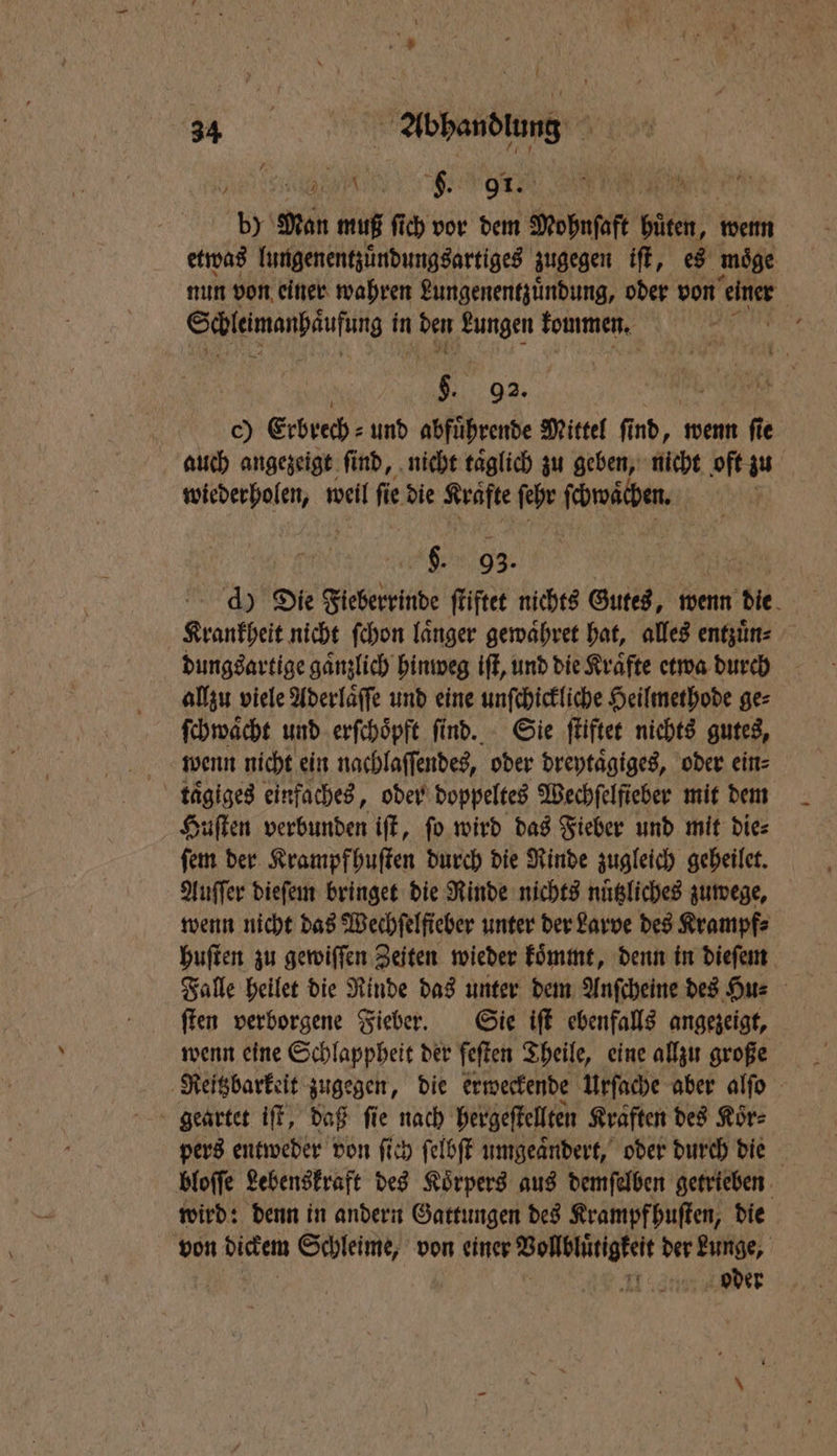 eee e e Wee by Man muß ſich vor dem Mohnſaft hüten, wenn etwas lungenentzuͤndungsartiges zugegen iſt, es moͤge nun von einer wahren Lungenentzuͤndung, oder von aner Scleimanpäufing in den N kommen. KEN 5 92. c) Erbrech⸗ und abfuͤhrende Mittel ſi Ab wenn fie auch angezeigt find, nicht taͤglich zu geben, nicht oft zu wiederholen, weil ſie die Krafte ſehr ſchwaͤchen. | 9. 93. d) Die Fieberrinde ſtiftet nichts Gutes, wenn die Krankheit nicht ſchon laͤnger gewaͤhret hat, alles entzuͤn⸗ dungsartige gaͤnzlich hinweg iſt, und die Kraͤfte etwa durch allzu viele Aderlaͤſſe und eine unſchickliche Heilmethode ge⸗ ſchwaͤcht und erſchoͤpft ſind. Sie ſtiftet nichts gutes, wenn nicht ein nachlaſſendes, oder dreytaͤgiges, oder ein⸗ taͤgiges einfaches, oder doppeltes Wechfelfieber mit dem Huſten verbunden iſt, ſo wird das Fieber und mit die⸗ ſem der Krampfhuſten durch die Rinde zugleich geheilet. Auſſer dieſem bringet die Rinde nichts nuͤtzliches zuwege, wenn nicht das Wechfelficher unter der Larve des Krampf⸗ huſten zu gewiſſen Zeiten wieder koͤmmt, denn in dieſem Falle heilet die Rinde das unter dem Anſcheine des Hu⸗ ſten verborgene Fieber. Sie iſt ebenfalls angezeigt, wenn eine Schlappheit der feſten Theile, eine allzu große Reitzbarkeit zugegen, die erweckende Urſache aber alſo pers entweder von ſich ſelbſt umgeaͤndert, oder durch die bloſſe Lebenskraft des Koͤrpers aus demſelben getrieben wird: denn in andern Gattungen des Krampfhuſten, die von dickem Schleime, von einer Vollblütigkeit der Lunge, oder
