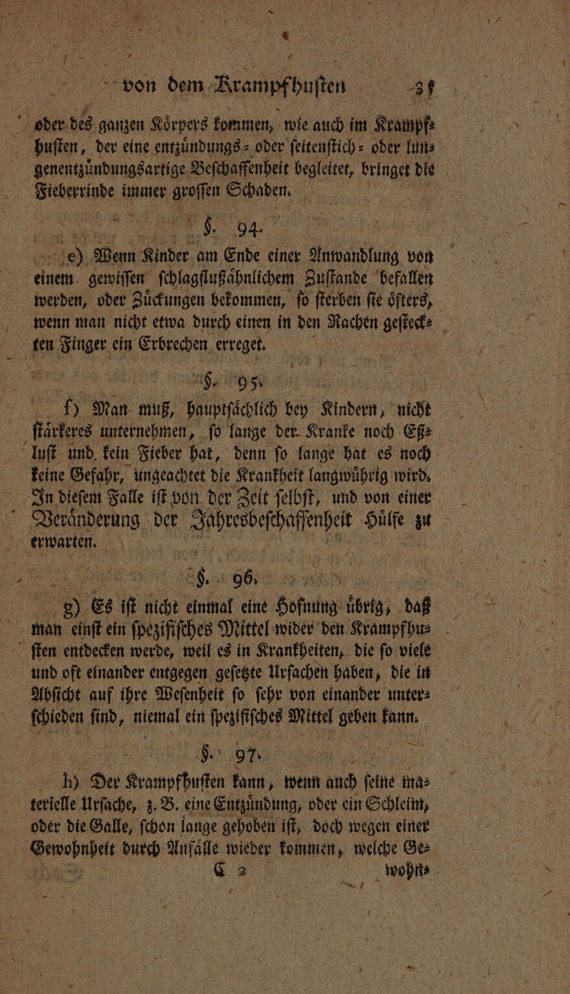 * l 5 « 775 N % j von dem Rrampfbuſten „ oder des ganzen Koͤrpers kommen, wie auch im Krampf: pbuſten, der eine entzuͤndungs⸗ oder ſeitenſtich⸗ oder lun⸗ genentzuͤndungsartige Beſchaffenheit begleitet, bringe die * Fieberrinde immer groſſen . 5 1 Be eg 1150 Wenn Kinder am Ende einer Anwandlung von einem gewiſſen ſchlagflußaͤhnlichem Zuſtande befallen werden, oder Zuͤckungen bekommen, ſo ſterben fie öfters, wenn man nicht etwa durch einen in den Rachen geſteck⸗ ten Finger ein Erbrechen erreget. 8 . 95˙ 17 Man muß, hauptſaͤchlich bey Kindern, nicht ſtaͤrkeres unternehmen, ſo lange der Kranke noch Eß⸗ luſt und, kein Fieber hat, denn ſo lange hat es noch keine Gefahr, ungeachtet die K Krankheit langwuͤhrig wird. Veraͤnderung der e Hülfe u erwarten. 1 6. 96. 0 Da 0 Es iſt nicht einmal eine Hofnung übrig, daß man einſt ein ſpezifiſches Mittel wider den Krampfhu⸗ ſten entdecken werde, weil es in Krankheiten, die ſo viele und oft einander entgegen geſetzte Urſachen haben, die in Abſicht auf ihre Weſenheit ſo ſehr von einander unter⸗ ſchieden ſind, niemal ein ſpezifiſches Mittel geben kann. | §. 97. > 1 ER Der Krampfßuſten kann, wenn auch ſeine ma⸗ terielle Urſache, z. B. eine Entzuͤndung, oder ein Schleim, oder die Galle, ſchon lange gehoben iſt, doch wegen einer . durch Unfälle wieder kommen, welche Ges 5 „ „wohnte