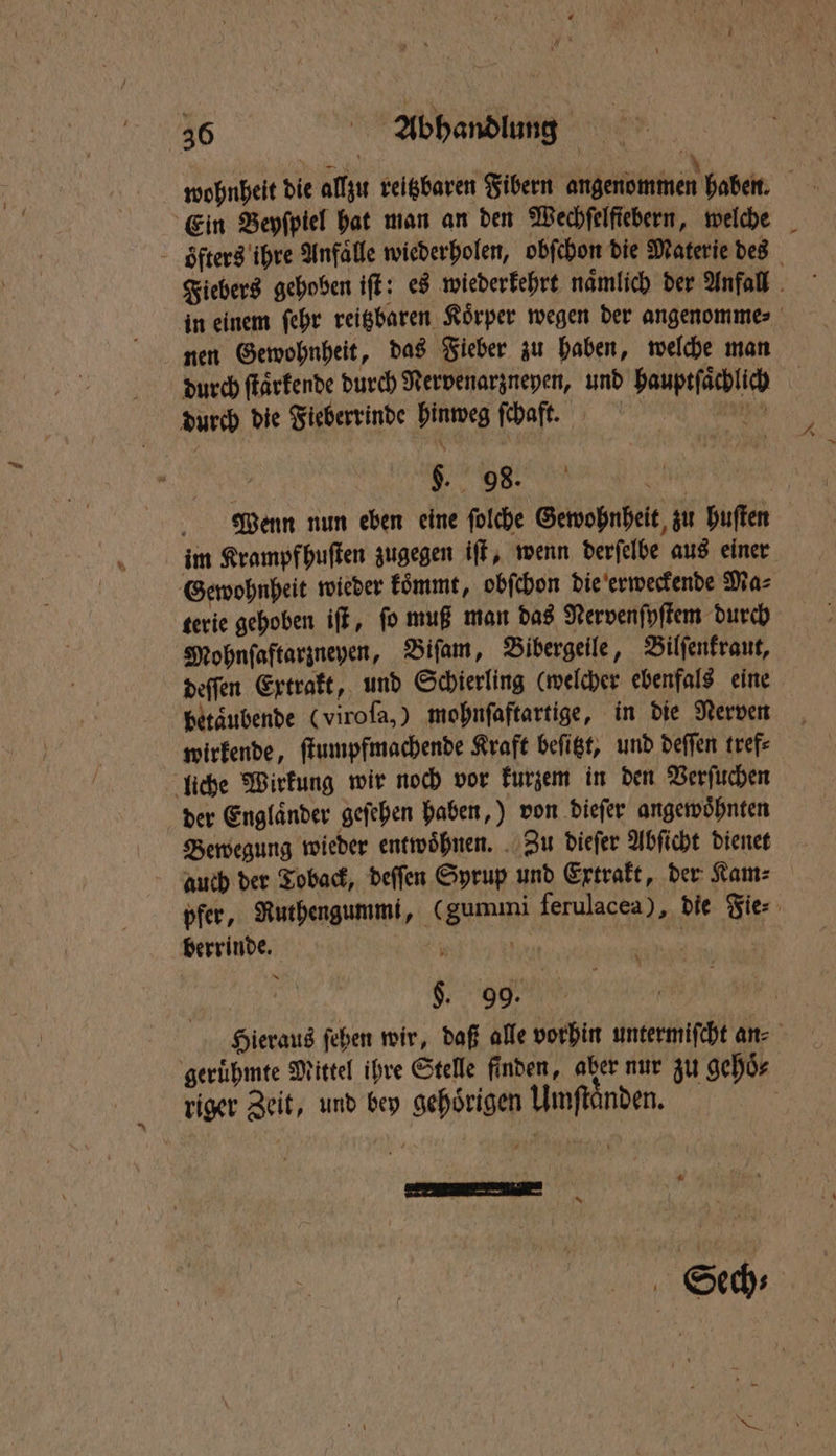 wohnheit die allzu reitzbaren Fibern angenommen haben. Ein Beyſpiel hat man an den Wechfelfiebern, welche öfters ihre Anfälle wiederholen, obſchon die Materie des Fiebers gehoben iſt: es wiederkehrt namlich der Anfall | in einem ſehr reigbaren Körper wegen der angenomme⸗ nen Gewohnheit, das Fieber zu haben, welche man dach ſtaͤrkende durch Nervenarzneyen, und hauptſaͤchlich durch die Fieberrinde hinweg ſchaft. | IL n . Maenn nun eben eine ſolche Gewohnheit zu huſten im Krampfhuſten zugegen iſt, wenn derſelbe aus einer Gewohnheit wieder koͤmmt, obſchon die erweckende Ma⸗ terie gehoben iſt, ſo muß man das Nervenſyſtem durch Mohnſaftarzneyen, Biſam, Bibergeile, Bilſenkraut, deſſen Extrakt, und Schierling (welcher ebenfals eine betaͤubende (viroſa,) mohnſaftartige, in die Nerven wirkende, ſtumpfmachende Kraft beſitzt, und deſſen tref⸗ liche Wirkung wir noch vor kurzem in den Verſuchen der Englaͤnder geſehen haben,) von dieſer angewoͤhnten Bewegung wieder entwoͤhnen. Zu dieſer Abſicht dienet auch der Toback, deſſen Syrup und Extrakt, der Kam⸗ pfer, Ruthengummi, (gummi ferulacea), die Fie⸗ berrinde. 4 | BR $. 99. 15 Hieraus ſehen wir, daß alle vorhin untermiſcht an geruͤhmte Mittel ihre Stelle finden, aber nur zu gehoͤ⸗ riger Zeit, und bey gehörigen Umſtaͤnden. 6. * N Sech⸗ |