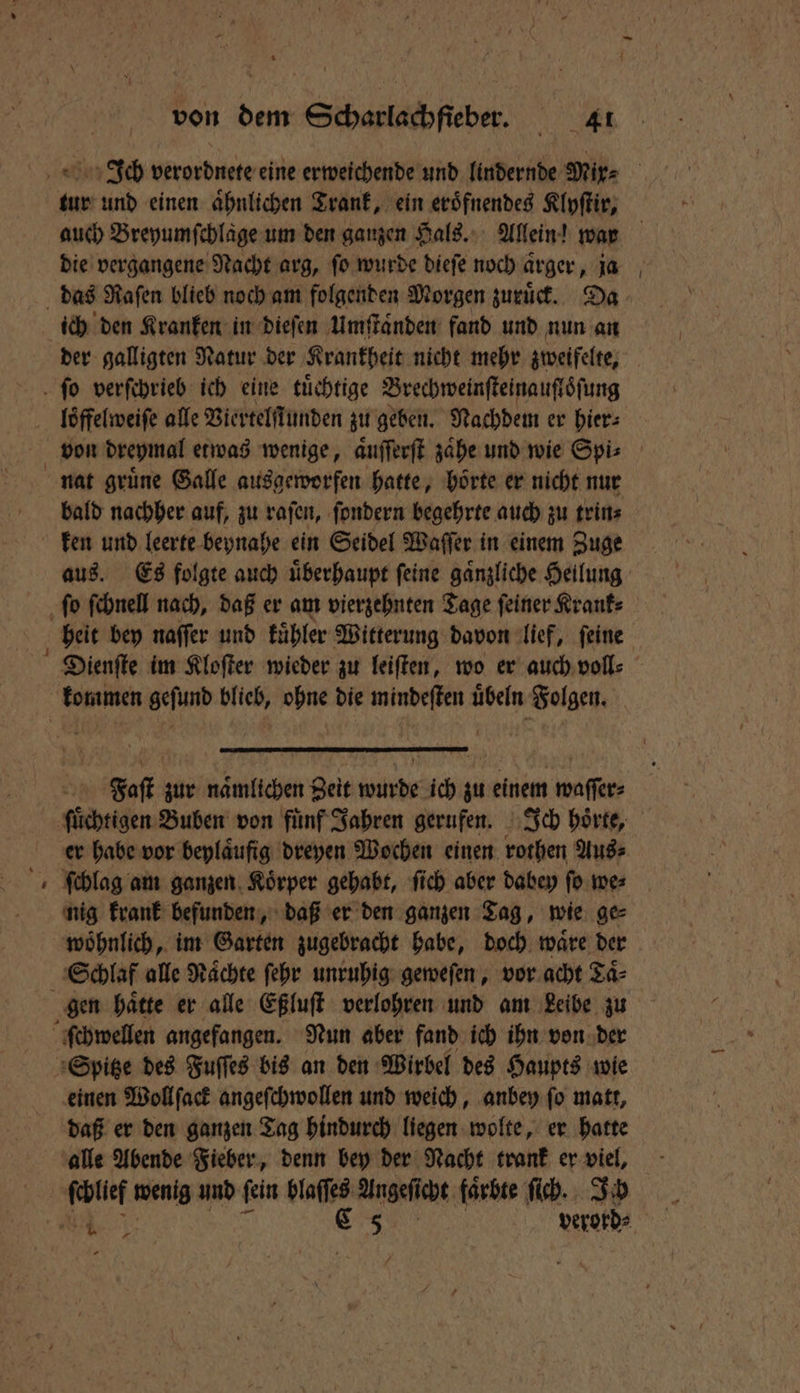 Ich verordnete eine erweichende und lindernde Mix⸗ : tur und einen ähnlichen Trank, ein eroͤfnendes Klyſtir, auch Breyumfchläge um den ganzen Hals. Allein! war die vergangene Nacht arg, ſo wurde dieſe noch ärger, ja ich den Kranken in dieſen Umſtaͤnden fand und nun an der galligten Natur der Krankheit nicht mehr zweifelte, bald nachher auf, zu raſen, ſondern begehrte auch zu trin⸗ ken und leerte beynahe ein Seidel Waſſer in einem Zuge aus. Es folgte auch uͤberhaupt ſeine gaͤnzliche Heilung heit bey naſſer und kuͤhler Witterung davon lief, ſeine Faſt zur naͤmlichen Zeit wurde ich zu einem waſſer⸗ 3 er habe vor beylaͤufig dreyen Wochen einen rothen Aus⸗ ſchlag am ganzen Koͤrper gehabt, ſich aber dabey ſo we⸗ nig krank befunden, daß er den ganzen Tag, wie ge⸗ woͤhnlich, im Garten zugebracht habe, doch waͤre der gen haͤtte er alle Eßluſt verlohren und am Leibe zu einen Wollſack angeſchwollen und weich, anbey ſo matt, daß er den ganzen Tag hindurch liegen wolte, er hatte de. verord⸗